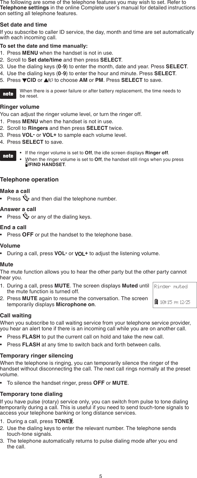 5The following are some of the telephone features you may wish to set. Refer to Telephone settings in the online Complete user’s manual for detailed instructions on setting all telephone features.Set date and time If you subscribe to caller ID service, the day, month and time are set automatically with each incoming call.To set the date and time manually:Press MENU when the handset is not in use.Scroll to Set date/time and then press SELECT.Use the dialing keys (0-9) to enter the month, date and year. Press SELECT.Use the dialing keys (0-9) to enter the hour and minute. Press SELECT.Press  CID or   to choose AM or PM. Press SELECT to save.When there is a power failure or after battery replacement, the time needs to  be reset.Ringer volumeYou can adjust the ringer volume level, or turn the ringer off.Press MENU when the handset is not in use.Scroll to Ringers and then press SELECT twice.Press VOL- or VOL+ to sample each volume level.Press SELECT to save.If the ringer volume is set to Off, the idle screen displays Ringer off.When the ringer volume is set to Off, the handset still rings when you press  /FIND HANDSET.Telephone operationMake a callPress   and then dial the telephone number.Answer a callPress   or any of the dialing keys.End a callPress OFF or put the handset to the telephone base.VolumeDuring a call, press VOL- or VOL+ to adjust the listening volume.MuteThe mute function allows you to hear the other party but the other party cannot hear you.During a call, press MUTE. The screen displays Muted until the mute function is turned off.Press MUTE again to resume the conversation. The screen temporarily displays Microphone on.Call waitingWhen you subscribe to call waiting service from your telephone service provider, you hear an alert tone if there is an incoming call while you are on another call. Press FLASH to put the current call on hold and take the new call.Press FLASH at any time to switch back and forth between calls.Temporary ringer silencingWhen the telephone is ringing, you can temporarily silence the ringer of the handset without disconnecting the call. The next call rings normally at the preset volume.To silence the handset ringer, press OFF or MUTE.Temporary tone dialingIf you have pulse (rotary) service only, you can switch from pulse to tone dialing temporarily during a call. This is useful if you need to send touch-tone signals to access your telephone banking or long distance services.During a call, press TONE .Use the dialing keys to enter the relevant number. The telephone sends  touch-tone signals.The telephone automatically returns to pulse dialing mode after you end  the call.1.2.3.4.5.1.2.3.4.••••••1.2.•••1.2.3.Ringer muted  10:15 PM 12/25