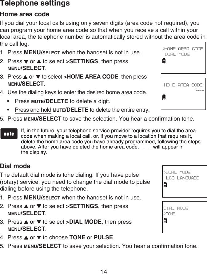 14Home area codeIf you dial your local calls using only seven digits (area code not required), you can program your home area code so that when you receive a call within your local area, the telephone number is automatically stored without the area code in the call log.Press MENU/SELECT when the handset is not in use.Press   or   to select &gt;SETTINGS, then press  MENU/SELECT.Press   or   to select &gt;HOME AREA CODE, then press MENU/SELECT.Use the dialing keys to enter the desired home area code.Press MUTE/DELETE to delete a digit. Press and hold MUTE/DELETE to delete the entire entry.Press MENU/SELECT to save the selection. You hear a confirmation tone.Dial modeThe default dial mode is tone dialing. If you have pulse (rotary) service, you need to change the dial mode to pulse dialing before using the telephone.Press MENU/SELECT when the handset is not in use.Press   or   to select &gt;SETTINGS, then press  MENU/SELECT.Press   or   to select &gt;DIAL MODE, then press  MENU/SELECT.Press   or   to choose TONE or PULSE.Press MENU/SELECT to save your selection. You hear a confirmation tone.1.2.3.4.••5.1.2.3.4.5.If, in the future, your telephone service provider requires you to dial the area code when making a local call, or, if you move to a location that requires it, delete the home area code you have already programmed, following the steps above. After you have deleted the home area code, _ _ _ will appear in  the display.If, in the future, your telephone service provider requires you to dial the area code when making a local call, or, if you move to a location that requires it, delete the home area code you have already programmed, following the steps above. After you have deleted the home area code, _ _ _ will appear in  the display.&gt;HOME AREA CODE DIAL MODE HOME AREA CODE--- &gt;DIAL MODE LCD LANGUAGE DIAL MODE&gt;TONE Telephone settings
