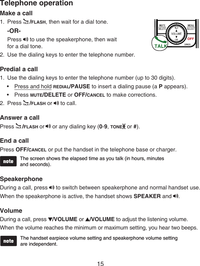 15Make a callPress  /FLASH, then wait for a dial tone.-OR-Press   to use the speakerphone, then wait  for a dial tone.Use the dialing keys to enter the telephone number.Predial a callUse the dialing keys to enter the telephone number (up to 30 digits).Press and hold REDIAL/PAUSE to insert a dialing pause (a P appears).Press MUTE/DELETE or OFF/CANCEL to make corrections.Press  /FLASH or   to call.Answer a callPress  /FLASH or  or any dialing key (0-9, TONE  or #).End a callPress OFF/CANCEL or put the handset in the telephone base or charger.SpeakerphoneDuring a call, press   to switch between speakerphone and normal handset use.When the speakerphone is active, the handset shows SPEAKER and  .VolumeDuring a call, press  /VOLUME or  /VOLUME to adjust the listening volume.When the volume reaches the minimum or maximum setting, you hear two beeps.1.2.1.••2.The screen shows the elapsed time as you talk (in hours, minutes  and seconds).The screen shows the elapsed time as you talk (in hours, minutes  and seconds).The handset earpiece volume setting and speakerphone volume setting  are independent.The handset earpiece volume setting and speakerphone volume setting  are independent.Telephone operation