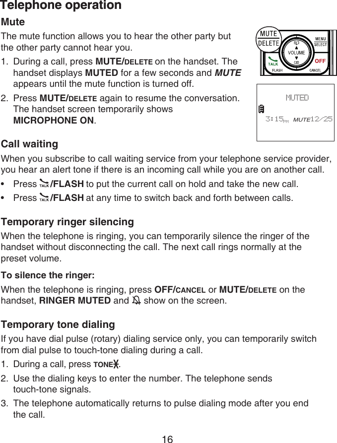 16Telephone operationTelephone operationMuteThe mute function allows you to hear the other party but the other party cannot hear you.During a call, press MUTE/DELETE on the handset. The handset displays MUTED for a few seconds and MUTE appears until the mute function is turned off.Press MUTE/DELETE again to resume the conversation. The handset screen temporarily shows  MICROPHONE ON.Call waitingWhen you subscribe to call waiting service from your telephone service provider, you hear an alert tone if there is an incoming call while you are on another call.Press  /FLASH to put the current call on hold and take the new call.Press  /FLASH at any time to switch back and forth between calls.Temporary ringer silencingWhen the telephone is ringing, you can temporarily silence the ringer of the handset without disconnecting the call. The next call rings normally at the  preset volume.To silence the ringer:When the telephone is ringing, press OFF/CANCEL or MUTE/DELETE on the handset, RINGER MUTED and   show on the screen.Temporary tone dialingIf you have dial pulse (rotary) dialing service only, you can temporarily switch from dial pulse to touch-tone dialing during a call.During a call, press TONE .Use the dialing keys to enter the number. The telephone sends  touch-tone signals.The telephone automatically returns to pulse dialing mode after you end  the call.1.2.••1.2.3. MUTED   3:15PM MUTE12/25
