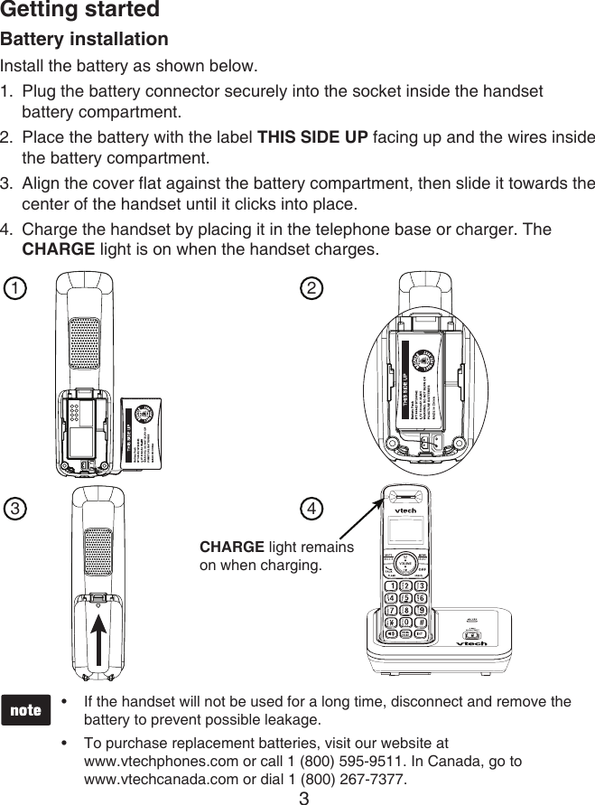 3Getting startedBattery installationInstall the battery as shown below.Plug the battery connector securely into the socket inside the handset  battery compartment.Place the battery with the label THIS SIDE UP facing up and the wires inside the battery compartment.Align the cover flat against the battery compartment, then slide it towards the center of the handset until it clicks into place.Charge the handset by placing it in the telephone base or charger. The CHARGE light is on when the handset charges.1.2.3.4.If the handset will not be used for a long time, disconnect and remove the battery to prevent possible leakage.To purchase replacement batteries, visit our website at  www.vtechphones.com or call 1 (800) 595-9511. In Canada, go to  www.vtechcanada.com or dial 1 (800) 267-7377.••1CHARGE light remains on when charging.23 4