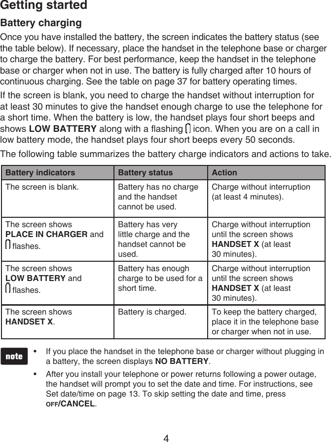 4Battery chargingOnce you have installed the battery, the screen indicates the battery status (see the table below). If necessary, place the handset in the telephone base or charger to charge the battery. For best performance, keep the handset in the telephone base or charger when not in use. The battery is fully charged after 10 hours of continuous charging. See the table on page 37 for battery operating times.If the screen is blank, you need to charge the handset without interruption for at least 30 minutes to give the handset enough charge to use the telephone for a short time. When the battery is low, the handset plays four short beeps and shows LOW BATTERY along with a flashing   icon. When you are on a call in low battery mode, the handset plays four short beeps every 50 seconds.The following table summarizes the battery charge indicators and actions to take.Battery indicators Battery status ActionThe screen is blank. Battery has no charge and the handset cannot be used.Charge without interruption (at least 4 minutes).The screen shows PLACE IN CHARGER and   flashes.Battery has very little charge and the handset cannot be used.Charge without interruption until the screen shows HANDSET X (at least  30 minutes).The screen shows  LOW BATTERY and   flashes. Battery has enough charge to be used for a short time.Charge without interruption until the screen shows HANDSET X (at least  30 minutes).The screen shows  HANDSET X.Battery is charged. To keep the battery charged, place it in the telephone base or charger when not in use.Getting startedIf you place the handset in the telephone base or charger without plugging in a battery, the screen displays NO BATTERY.After you install your telephone or power returns following a power outage, the handset will prompt you to set the date and time. For instructions, see Set date/time on page 13. To skip setting the date and time, press  OFF/CANCEL.••