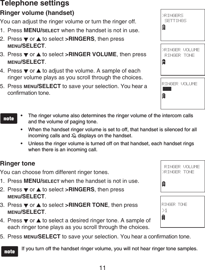 11Ringer volume (handset)You can adjust the ringer volume or turn the ringer off.Press MENU/SELECT when the handset is not in use.Press   or   to select &gt;RINGERS, then press  MENU/SELECT.Press   or   to select &gt;RINGER VOLUME, then press MENU/SELECT.Press   or   to adjust the volume. A sample of each ringer volume plays as you scroll through the choices.Press MENU/SELECT to save your selection. You hear a confirmation tone.Ringer toneYou can choose from different ringer tones.Press MENU/SELECT when the handset is not in use.Press   or   to select &gt;RINGERS, then press  MENU/SELECT.Press   or   to select &gt;RINGER TONE, then press  MENU/SELECT.Press   or   to select a desired ringer tone. A sample of each ringer tone plays as you scroll through the choices.Press MENU/SELECT to save your selection. You hear a confirmation tone.1.2.3.4.5.1.2.3.4.5.The ringer volume also determines the ringer volume of the intercom calls and the volume of paging tone.When the handset ringer volume is set to off, that handset is silenced for all incoming calls and   displays on the handset.Unless the ringer volume is turned off on that handset, each handset rings when there is an incoming call.•••The ringer volume also determines the ringer volume of the intercom calls and the volume of paging tone.When the handset ringer volume is set to off, that handset is silenced for all incoming calls and   displays on the handset.Unless the ringer volume is turned off on that handset, each handset rings when there is an incoming call.•••If you turn off the handset ringer volume, you will not hear ringer tone samples.If you turn off the handset ringer volume, you will not hear ringer tone samples.RINGER TONE&gt;1  RINGER VOLUME&gt;RINGER TONE Telephone settings&gt;RINGER VOLUME RINGER TONE &gt;RINGERS SETTINGS RINGER VOLUME 