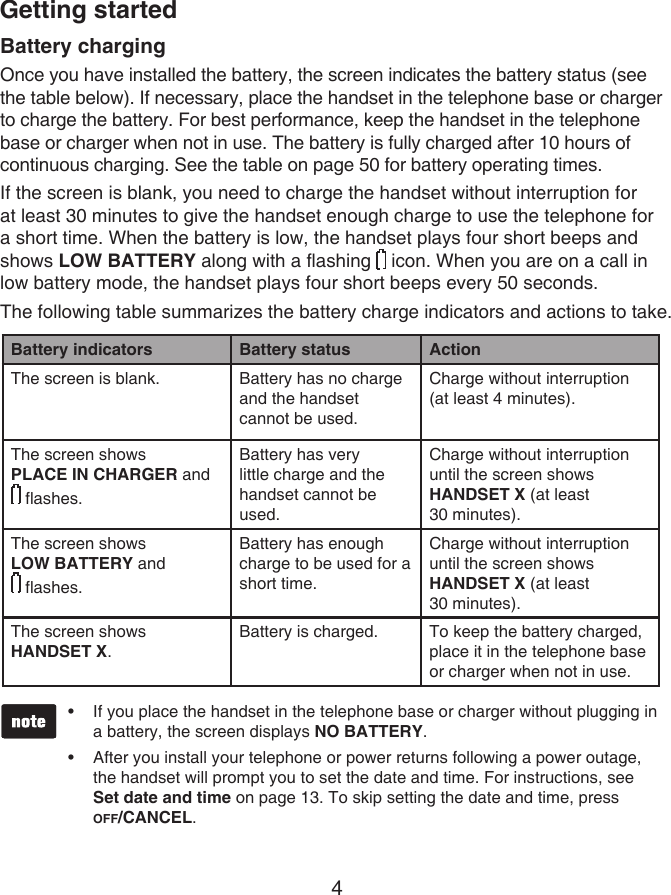 4Battery chargingOnce you have installed the battery, the screen indicates the battery status (see the table below). If necessary, place the handset in the telephone base or charger to charge the battery. For best performance, keep the handset in the telephone base or charger when not in use. The battery is fully charged after 10 hours of continuous charging. See the table on page 50 for battery operating times.If the screen is blank, you need to charge the handset without interruption for at least 30 minutes to give the handset enough charge to use the telephone for a short time. When the battery is low, the handset plays four short beeps and shows LOW BATTERY along with a flashing   icon. When you are on a call in low battery mode, the handset plays four short beeps every 50 seconds.The following table summarizes the battery charge indicators and actions to take.Battery indicators Battery status ActionThe screen is blank. Battery has no charge and the handset cannot be used.Charge without interruption (at least 4 minutes).The screen shows PLACE IN CHARGER and   flashes.Battery has very little charge and the handset cannot be used.Charge without interruption until the screen shows HANDSET X (at least  30 minutes).The screen shows  LOW BATTERY and   flashes. Battery has enough charge to be used for a short time.Charge without interruption until the screen shows HANDSET X (at least  30 minutes).The screen shows  HANDSET X.Battery is charged. To keep the battery charged, place it in the telephone base or charger when not in use.Getting startedIf you place the handset in the telephone base or charger without plugging in a battery, the screen displays NO BATTERY.After you install your telephone or power returns following a power outage, the handset will prompt you to set the date and time. For instructions, see Set date and time on page 13. To skip setting the date and time, press  OFF/CANCEL.••