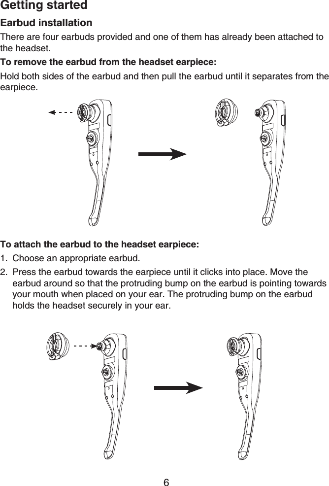 Getting started6Earbud installationThere are four earbuds provided and one of them has already been attached to the headset.To remove the earbud from the headset earpiece:Hold both sides of the earbud and then pull the earbud until it separates from the earpiece.To attach the earbud to the headset earpiece:Choose an appropriate earbud.Press the earbud towards the earpiece until it clicks into place. Move the earbud around so that the protruding bump on the earbud is pointing towards your mouth when placed on your ear. The protruding bump on the earbud holds the headset securely in your ear.1.2.
