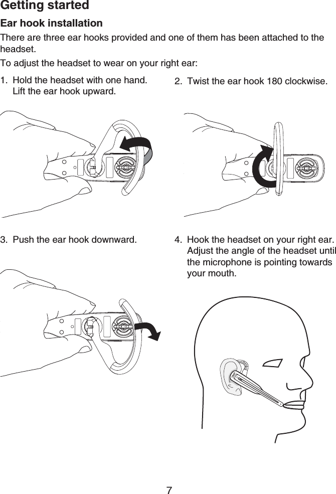 Getting started7Ear hook installationThere are three ear hooks provided and one of them has been attached to the headset.To adjust the headset to wear on your right ear:Hold the headset with one hand. Lift the ear hook upward.1. Twist the ear hook 180 clockwise.2.Push the ear hook downward.3. Hook the headset on your right ear. Adjust the angle of the headset until the microphone is pointing towards your mouth.4.