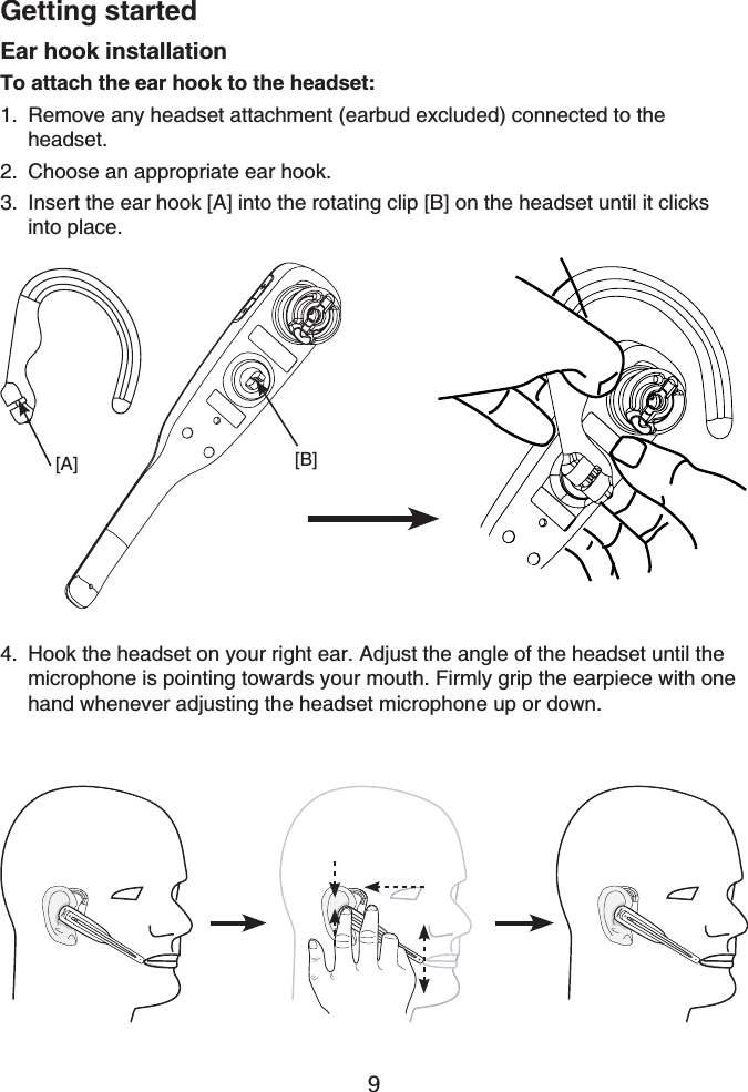 Getting started9Ear hook installationTo attach the ear hook to the headset:Remove any headset attachment (earbud excluded) connected to the headset.Choose an appropriate ear hook.Insert the ear hook [A] into the rotating clip [B] on the headset until it clicks into place.1.2.3.Hook the headset on your right ear. Adjust the angle of the headset until the microphone is pointing towards your mouth. Firmly grip the earpiece with one hand whenever adjusting the headset microphone up or down.4.[B][A]