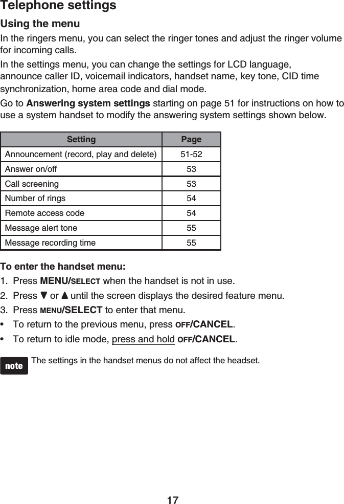 17Telephone settings17Using the menuIn the ringers menu, you can select the ringer tones and adjust the ringer volumefor incoming calls.In the settings menu, you can change the settings for LCD language,announce caller ID, voicemail indicators, handset name, key tone, CID time synchronization, home area code and dial mode.Go to Answering system settings starting on page 51 for instructions on how to use a system handset to modify the answering system settings shown below.Setting PageAnnouncement (record, play and delete) 51-52Answer on/off 53Call screening 53Number of rings 54Remote access code 54Message alert tone 55Message recording time 55To enter the handset menu:Press MENU/SELECT when the handset is not in use.Press or until the screen displays the desired feature menu. Press MENU/SELECT to enter that menu.To return to the previous menu, press OFF/CANCEL.To return to idle mode, press and hold OFF/CANCEL.The settings in the handset menus do not affect the headset.1.2.3.••