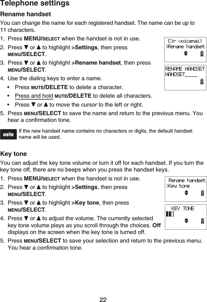 22Telephone settings22Rename handsetYou can change the name for each registered handset. The name can be up to 11 characters.Press MENU/SELECT when the handset is not in use.Press or to highlight &gt;Settings, then press MENU/SELECT.Press or  to highlight &gt;Rename handset, then press MENU/SELECT.Use the dialing keys to enter a name.Press MUTE/DELETE to delete a character.Press and hold MUTE/DELETE to delete all characters.Press or to move the cursor to the left or right.Press MENU/SELECT to save the name and return to the previous menu. You hear a confirmation tone.If the new handset name contains no characters or digits, the default handset name will be used.Key toneYou can adjust the key tone volume or turn it off for each handset. If you turn the key tone off, there are no beeps when you press the handset keys.Press MENU/SELECT when the handset is not in use.Press or to highlight &gt;Settings, then pressMENU/SELECT.Press or  to highlight &gt;Key tone, then press MENU/SELECT.Press or  to adjust the volume. The currently selected key tone volume plays as you scroll through the choices. Offdisplays on the screen when the key tone is turned off.Press MENU/SELECT to save your selection and return to the previous menu.You hear a confirmation tone.1.2.3.4.•••5.1.2.3.4.5. Clr voicemail&gt;Rename handsetRENAME HANDSETHANDSET____ Clr voicemail&gt;Rename handsetRENAME HANDSETHANDSET____ Rename handset&gt;Key tone  KEY TONE Rename handset&gt;Key tone  KEY TONE