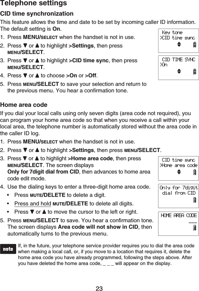 23Telephone settings23CID time synchronizationThis feature allows the time and date to be set by incoming caller ID information. The default setting is On.Press MENU/SELECT when the handset is not in use.Press or to highlight &gt;Settings, then press MENU/SELECT.Press or  to highlight &gt;CID time sync, then press MENU/SELECT.Press or  to choose &gt;On or &gt;Off.Press MENU/SELECT to save your selection and return to the previous menu. You hear a confirmation tone.Home area codeIf you dial your local calls using only seven digits (area code not required), you can program your home area code so that when you receive a call within your local area, the telephone number is automatically stored without the area code in the caller ID log.Press MENU/SELECT when the handset is not in use.Press or to highlight &gt;Settings, then press MENU/SELECT.Press  or  to highlight &gt;Home area code, then press MENU/SELECT. The screen displays Only for 7digit dial from CID, then advances to home area code edit mode.Use the dialing keys to enter a three-digit home area code. Press MUTE/DELETE to delete a digit.Press and hold MUTE/DELETE to delete all digits.Press or to move the cursor to the left or right.Press MENU/SELECT to save. You hear a confirmation tone.The screen displays Area code will not show in CID, then automatically turns to the previous menu.If, in the future, your telephone service provider requires you to dial the area code when making a local call, or, if you move to a location that requires it, delete the home area code you have already programmed, following the steps above. After you have deleted the home area code, _ _ _ will appear on the display.1.2.3.4.5.1.2.3.4.•••5. Key tone&gt;CID time sync CID TIME SYNC&gt;On Key tone&gt;CID time sync CID TIME SYNC&gt;On CID time sync&gt;Home area codeOnly for 7digit dial from CIDHOME AREA CODE           ___ CID time sync&gt;Home area codeOnly for 7digit dial from CIDHOME AREA CODE           ___