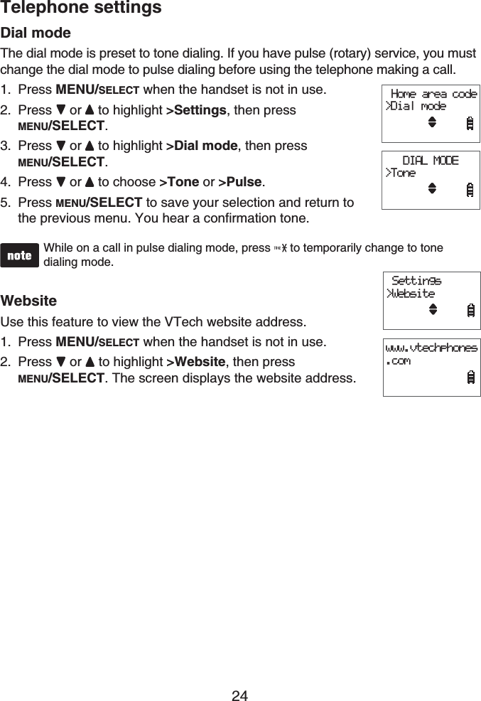 24Telephone settingsDial modeThe dial mode is preset to tone dialing. If you have pulse (rotary) service, you must change the dial mode to pulse dialing before using the telephone making a call.Press MENU/SELECT when the handset is not in use.Press or to highlight &gt;Settings, then press MENU/SELECT.Press or  to highlight &gt;Dial mode, then press MENU/SELECT.Press or  to choose &gt;Tone or &gt;Pulse.Press MENU/SELECT to save your selection and return to the previous menu. You hear a confirmation tone.While on a call in pulse dialing mode, press   to temporarily change to tone dialing mode.WebsiteUse this feature to view the VTech website address.Press MENU/SELECT when the handset is not in use.Press or to highlight &gt;Website, then press MENU/SELECT. The screen displays the website address.1.2.3.4.5.1.2. Home area code&gt;Dial mode   DIAL MODE&gt;Tone Home area code&gt;Dial mode   DIAL MODE&gt;Tone Settings&gt;Websitewww.vtechphones.com Settings&gt;Websitewww.vtechphones.com