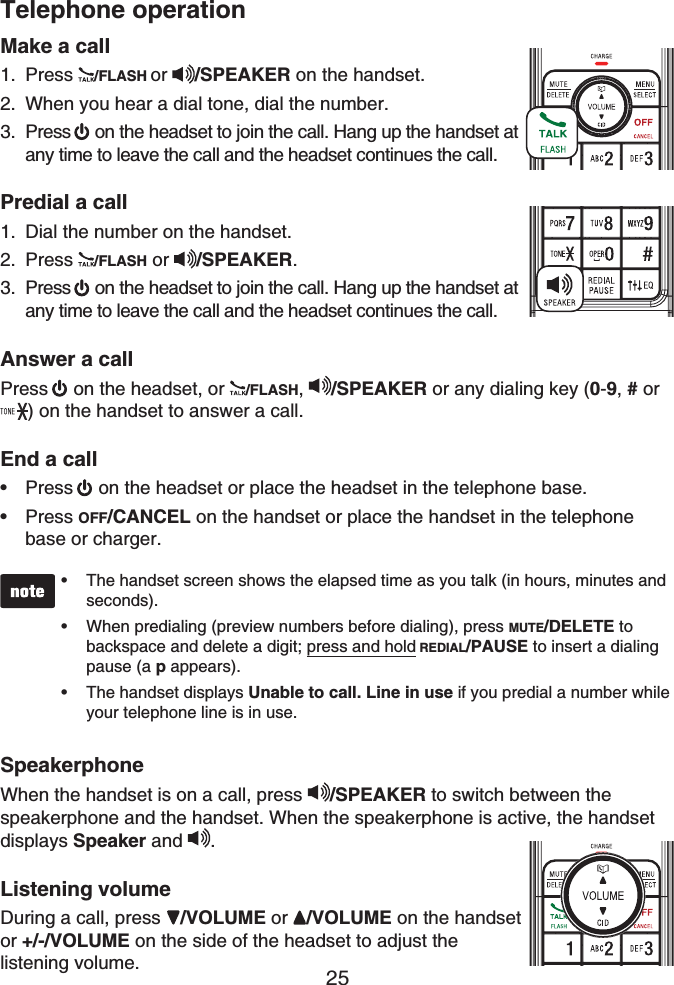 25Telephone operationMake a callPress /FLASH or /SPEAKER on the handset. When you hear a dial tone, dial the number. Press on the headset to join the call. Hang up the handset at any time to leave the call and the headset continues the call.Predial a callDial the number on the handset.Press /FLASH or  /SPEAKER.Press  on the headset to join the call. Hang up the handset at any time to leave the call and the headset continues the call.Answer a callPress  on the headset, or  /FLASH,/SPEAKER or any dialing key (0-9,# or ) on the handset to answer a call.End a callPress on the headset or place the headset in the telephone base.Press OFF/CANCEL on the handset or place the handset in the telephone base or charger.The handset screen shows the elapsed time as you talk (in hours, minutes and seconds).When predialing (preview numbers before dialing), press MUTE/DELETE tobackspace and delete a digit; press and hold REDIAL/PAUSE to insert a dialing pause (a p appears).The handset displays Unable to call. Line in use if you predial a number while your telephone line is in use.•••SpeakerphoneWhen the handset is on a call, press /SPEAKER to switch between thespeakerphone and the handset. When the speakerphone is active, the handsetdisplays Speaker and  .Listening volumeDuring a call, press  /VOLUME or /VOLUME on the handsetor +/-/VOLUME on the side of the headset to adjust the listening volume.1.2.3.1.2.3.••