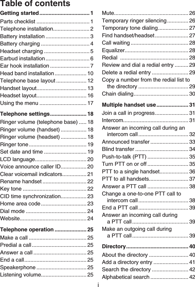 iTable of contentsGetting started................................. 1Parts checklist ................................... 1Telephone installation........................ 2Battery installation ............................. 3Battery charging ................................ 4Headset charging .............................. 5Earbud installation............................. 6Ear hook installation .......................... 7Head band installation..................... 10Telephone base layout .................... 12Handset layout................................. 13Headset layout................................. 16Using the menu ............................... 17Telephone settings........................ 18Ringer volume (telephone base) ..... 18Ringer volume (handset) ................. 18Ringer volume (headset) ................. 18Ringer tone...................................... 19Set date and time ............................ 19LCD language.................................. 20Voice announce caller ID................. 20Clear voicemail indicators................ 21Rename handset ............................. 22Key tone .......................................... 22CID time synchronization................. 23Home area code.............................. 23Dial mode ........................................ 24Website............................................ 24Telephone operation ..................... 25Make a call ...................................... 25Predial a call.................................... 25Answer a call ................................... 25End a call......................................... 25Speakerphone ................................. 25Listening volume.............................. 25Mute................................................. 26Temporary ringer silencing.............. 26Temporary tone dialing.................... 27Find handset/headset...................... 27Call waiting ...................................... 28Equalizer.......................................... 28Redial ............................................. 28Review and dial a redial entry ......... 29Delete a redial entry ........................ 29Copy a number from the redial list to the directory ................................. 29Chain dialing.................................... 30Multiple handset use..................... 31Join a call in progress...................... 31Intercom........................................... 31Answer an incoming call during an intercom call................................. 32Announced transfer ......................... 33Blind transfer ................................... 34Push-to-talk (PTT) ........................... 35Turn PTT on or off ........................... 35PTT to a single handset................... 36PTT to all handsets.......................... 37Answer a PTT call ........................... 38Change a one-to-one PTT call tointercom call................................. 38End a PTT call................................. 39Answer an incoming call during a PTT call..................................... 39Make an outgoing call during a PTT call..................................... 39Directory......................................... 40About the directory .......................... 40Add a directory entry ....................... 41Search the directory ........................ 42Alphabetical search ......................... 42