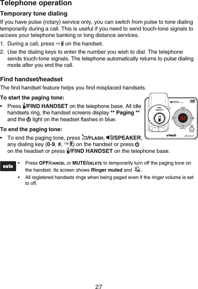 Telephone operation27Temporary tone dialingIf you have pulse (rotary) service only, you can switch from pulse to tone dialing temporarily during a call. This is useful if you need to send touch-tone signals to access your telephone banking or long distance services.During a call, press  on the handset.Use the dialing keys to enter the number you wish to dial. The telephone sends touch-tone signals. The telephone automatically returns to pulse dialing mode after you end the call.Find handset/headsetThe find handset feature helps you find misplaced handsets.To start the paging tone:Press  /FIND HANDSET on the telephone base. All idle handsets ring, the handset screens display ** Paging **and the  light on the headset flashes in blue.To end the paging tone:To end the paging tone, press  /FLASH,/SPEAKER,any dialing key (0-9,#, ) on the handset or press on the headset or press  /FIND HANDSET on the telephone base.Press OFF/CANCEL or MUTE/DELETE to temporarily turn off the paging tone on the handset. Its screen shows Ringer muted and .All registered handsets rings when being paged even if the ringer volume is set to off.••1.2.••