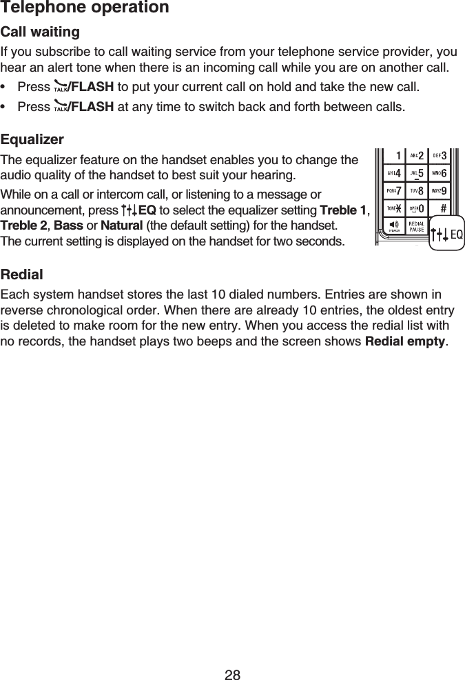 Telephone operation28Call waitingIf you subscribe to call waiting service from your telephone service provider, you hear an alert tone when there is an incoming call while you are on another call.Press /FLASH to put your current call on hold and take the new call.Press /FLASH at any time to switch back and forth between calls.EqualizerThe equalizer feature on the handset enables you to change the audio quality of the handset to best suit your hearing.While on a call or intercom call, or listening to a message orannouncement, press  EQ to select the equalizer setting Treble 1,Treble 2, Bass or Natural (the default setting) for the handset. The current setting is displayed on the handset for two seconds.RedialEach system handset stores the last 10 dialed numbers. Entries are shown in reverse chronological order. When there are already 10 entries, the oldest entry is deleted to make room for the new entry. When you access the redial list with no records, the handset plays two beeps and the screen shows Redial empty.••