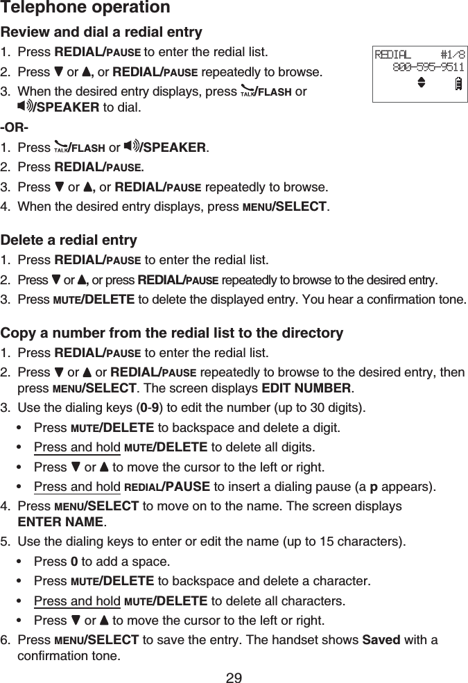 Telephone operation29Review and dial a redial entryPress REDIAL/PAUSE to enter the redial list.Press or , or REDIAL/PAUSE repeatedly to browse.When the desired entry displays, press /FLASH or/SPEAKER to dial.-OR-Press /FLASH or /SPEAKER.Press REDIAL/PAUSE.Press or , or REDIAL/PAUSE repeatedly to browse.When the desired entry displays, press MENU/SELECT.Delete a redial entryPress REDIAL/PAUSE to enter the redial list.Press or , or press REDIAL/PAUSE repeatedly to browse to the desired entry.Press MUTE/DELETE to delete the displayed entry. You hear a confirmation tone.Copy a number from the redial list to the directoryPress REDIAL/PAUSE to enter the redial list.Press  or  or REDIAL/PAUSE repeatedly to browse to the desired entry, then press MENU/SELECT. The screen displays EDIT NUMBER.Use the dialing keys (0-9) to edit the number (up to 30 digits).Press MUTE/DELETE to backspace and delete a digit.Press and hold MUTE/DELETE to delete all digits.Press  or to move the cursor to the left or right.Press and hold REDIAL/PAUSE to insert a dialing pause (a p appears).Press MENU/SELECT to move on to the name. The screen displaysENTER NAME.Use the dialing keys to enter or edit the name (up to 15 characters).Press 0 to add a space.Press MUTE/DELETE to backspace and delete a character.Press and hold MUTE/DELETE to delete all characters.Press or to move the cursor to the left or right.Press MENU/SELECT to save the entry. The handset shows Saved with a confirmation tone.1.2.3.1.2.3.4.1.2.3.1.2.3.••••4.5.••••6.REDIAL     #1/8   800-595-9511