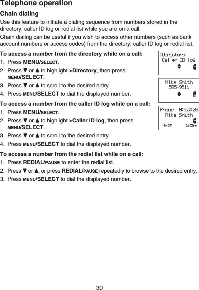 Telephone operation30Chain dialingUse this feature to initiate a dialing sequence from numbers stored in the directory, caller ID log or redial list while you are on a call.Chain dialing can be useful if you wish to access other numbers (such as bank account numbers or access codes) from the directory, caller ID log or redial list.To access a number from the directory while on a call:Press MENU/SELECT.Press  or  to highlight &gt;Directory, then pressMENU/SELECT.Press  or  to scroll to the desired entry.Press MENU/SELECT to dial the displayed number.To access a number from the caller ID log while on a call:Press MENU/SELECT.Press  or  to highlight &gt;Caller ID log, then pressMENU/SELECT.Press  or  to scroll to the desired entry.Press MENU/SELECT to dial the displayed number.To access a number from the redial list while on a call:Press REDIAL/PAUSE to enter the redial list. Press  or , or press REDIAL/PAUSE repeatedly to browse to the desired entry.Press MENU/SELECT to dial the displayed number.1.2.3.4.1.2.3.4.1.2.3.&gt;Directory Caller ID logMike Smith595-9511Phone  0:03:20Mike Smith  9/27       2:30PM&gt;Directory Caller ID logMike Smith595-9511Phone  0:03:20Mike Smith  9/27       2:30PM