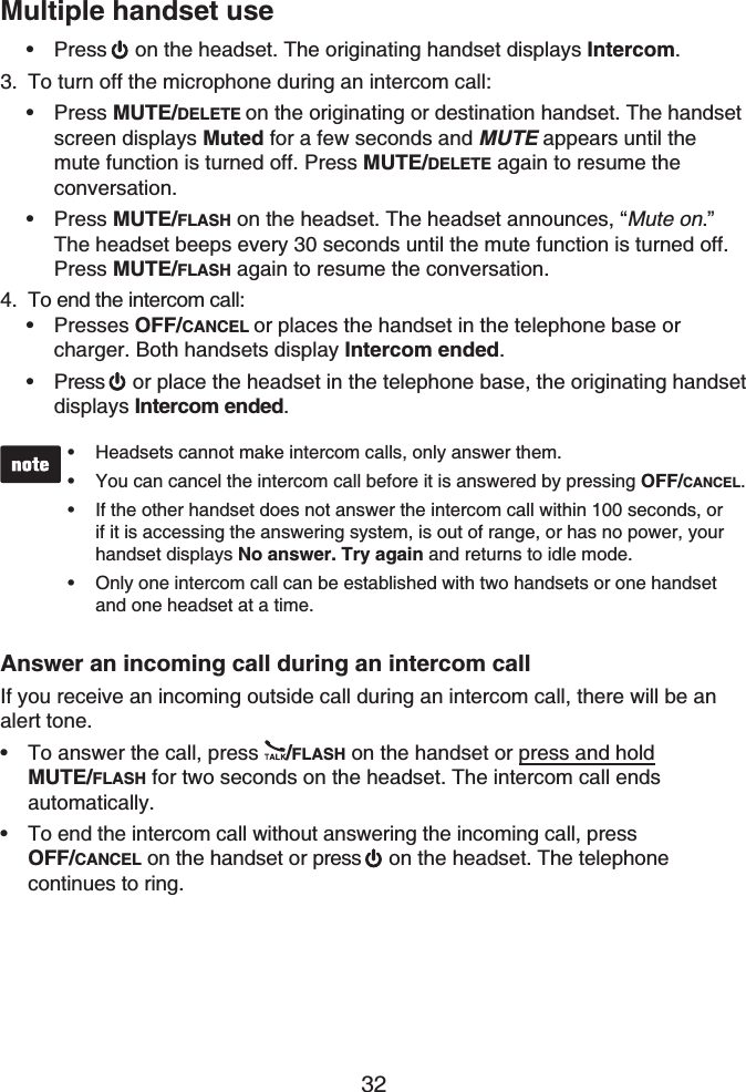 32Multiple handset usePress on the headset. The originating handset displays Intercom.To turn off the microphone during an intercom call:Press MUTE/DELETE on the originating or destination handset. The handset screen displays Muted for a few seconds and MUTE appears until the mute function is turned off. Press MUTE/DELETE again to resume the conversation.Press MUTE/FLASH on the headset. The headset announces, “Mute on.”The headset beeps every 30 seconds until the mute function is turned off. Press MUTE/FLASH again to resume the conversation.To end the intercom call:Presses OFF/CANCEL or places the handset in the telephone base or charger. Both handsets display Intercom ended.Press  or place the headset in the telephone base, the originating handset displays Intercom ended.Headsets cannot make intercom calls, only answer them.You can cancel the intercom call before it is answered by pressing OFF/CANCEL.If the other handset does not answer the intercom call within 100 seconds, or if it is accessing the answering system, is out of range, or has no power, your handset displays No answer. Try again and returns to idle mode.Only one intercom call can be established with two handsets or one handset and one headset at a time.••••Answer an incoming call during an intercom callIf you receive an incoming outside call during an intercom call, there will be an alert tone.To answer the call, press  /FLASH on the handset or press and holdMUTE/FLASH for two seconds on the headset. The intercom call ends automatically.To end the intercom call without answering the incoming call, press OFF/CANCEL on the handset or press   on the headset. The telephone continues to ring.•3.••4.••••