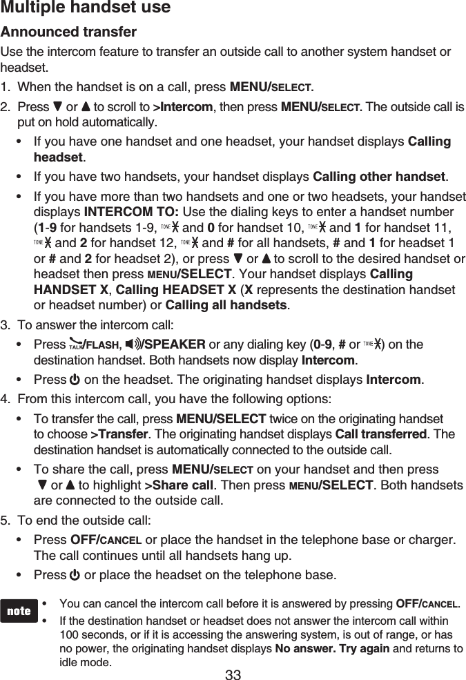 33Multiple handset useAnnounced transferUse the intercom feature to transfer an outside call to another system handset or headset.When the handset is on a call, press MENU/SELECT.Press or to scroll to &gt;Intercom, then press MENU/SELECT. The outside call is put on hold automatically.If you have one handset and one headset, your handset displays Callingheadset.If you have two handsets, your handset displays Calling other handset.If you have more than two handsets and one or two headsets, your handset displays INTERCOM TO: Use the dialing keys to enter a handset number(1-9 for handsets 1-9,   and 0 for handset 10,   and 1 for handset 11,  and 2 for handset 12,  and # for all handsets, # and 1 for headset 1 or # and 2 for headset 2), or press  or to scroll to the desired handset or headset then press MENU/SELECT. Your handset displays CallingHANDSET X,Calling HEADSET X (X represents the destination handset or headset number) or Calling all handsets.To answer the intercom call:Press  /FLASH,  /SPEAKER or any dialing key (0-9, # or ) on the destination handset. Both handsets now display Intercom.Press on the headset. The originating handset displays Intercom.From this intercom call, you have the following options:To transfer the call, press MENU/SELECT twice on the originating handset to choose &gt;Transfer. The originating handset displays Call transferred. The destination handset is automatically connected to the outside call. To share the call, press MENU/SELECT on your handset and then pressor  to highlight &gt;Share call. Then press MENU/SELECT. Both handsetsare connected to the outside call.To end the outside call:Press OFF/CANCEL or place the handset in the telephone base or charger. The call continues until all handsets hang up.Press or place the headset on the telephone base.You can cancel the intercom call before it is answered by pressing OFF/CANCEL.If the destination handset or headset does not answer the intercom call within 100 seconds, or if it is accessing the answering system, is out of range, or has no power, the originating handset displays No answer. Try again and returns to idle mode.••1.2.•••3.••4.••5.••