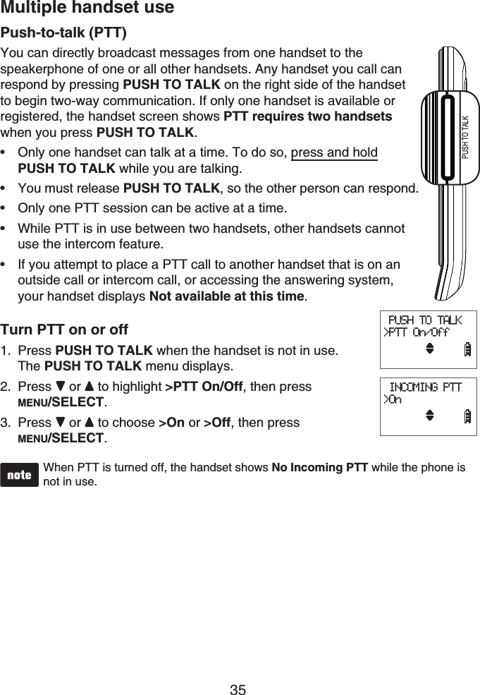 35Multiple handset usePush-to-talk (PTT)You can directly broadcast messages from one handset to the speakerphone of one or all other handsets. Any handset you call can respond by pressing PUSH TO TALK on the right side of the handsetto begin two-way communication. If only one handset is available or registered, the handset screen shows PTT requires two handsetswhen you press PUSH TO TALK.Only one handset can talk at a time. To do so, press and holdPUSH TO TALK while you are talking.You must release PUSH TO TALK, so the other person can respond.Only one PTT session can be active at a time.While PTT is in use between two handsets, other handsets cannot use the intercom feature.If you attempt to place a PTT call to another handset that is on an outside call or intercom call, or accessing the answering system, your handset displays Not available at this time.Turn PTT on or offPress PUSH TO TALK when the handset is not in use. The PUSH TO TALK menu displays.Press  or  to highlight &gt;PTT On/Off, then press MENU/SELECT.Press  or  to choose &gt;On or &gt;Off, then press MENU/SELECT.When PTT is turned off, the handset shows No Incoming PTT while the phone is not in use.•••••1.2.3. PUSH TO TALK&gt;PTT On/Off     INCOMING PTT&gt;On      PUSH TO TALK&gt;PTT On/Off     INCOMING PTT&gt;On     PUSH TO TALKPUSH TO TALK