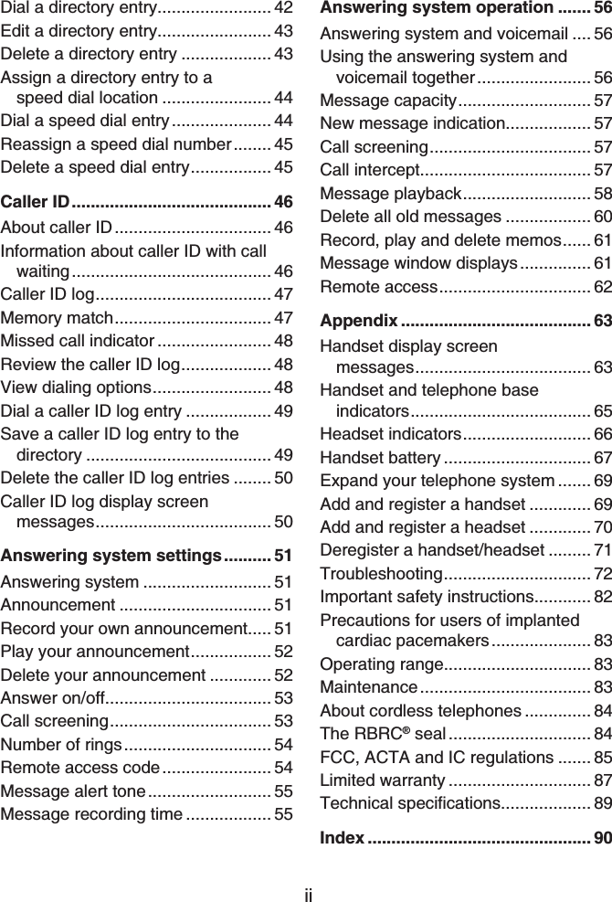iiDial a directory entry........................ 42Edit a directory entry........................ 43Delete a directory entry ................... 43Assign a directory entry to a speed dial location ....................... 44Dial a speed dial entry..................... 44Reassign a speed dial number........ 45Delete a speed dial entry................. 45Caller ID.......................................... 46About caller ID................................. 46Information about caller ID with call waiting.......................................... 46Caller ID log..................................... 47Memory match................................. 47Missed call indicator ........................ 48Review the caller ID log................... 48View dialing options......................... 48Dial a caller ID log entry .................. 49Save a caller ID log entry to the directory ....................................... 49Delete the caller ID log entries ........ 50Caller ID log display screen messages..................................... 50Answering system settings.......... 51Answering system ........................... 51Announcement ................................ 51Record your own announcement..... 51Play your announcement................. 52Delete your announcement ............. 52Answer on/off................................... 53Call screening.................................. 53Number of rings............................... 54Remote access code....................... 54Message alert tone.......................... 55Message recording time .................. 55Answering system operation ....... 56Answering system and voicemail .... 56Using the answering system and voicemail together........................ 56Message capacity............................ 57New message indication.................. 57Call screening.................................. 57Call intercept.................................... 57Message playback........................... 58Delete all old messages .................. 60Record, play and delete memos...... 61Message window displays............... 61Remote access................................ 62Appendix ........................................ 63Handset display screen messages..................................... 63Handset and telephone base indicators...................................... 65Headset indicators........................... 66Handset battery ............................... 67Expand your telephone system ....... 69Add and register a handset ............. 69Add and register a headset ............. 70Deregister a handset/headset ......... 71Troubleshooting............................... 72Important safety instructions............ 82Precautions for users of implanted cardiac pacemakers..................... 83Operating range............................... 83Maintenance.................................... 83About cordless telephones .............. 84The RBRC® seal .............................. 84FCC, ACTA and IC regulations ....... 85Limited warranty .............................. 876GEJPKECNURGEKſECVKQPU................... 89Index ............................................... 90