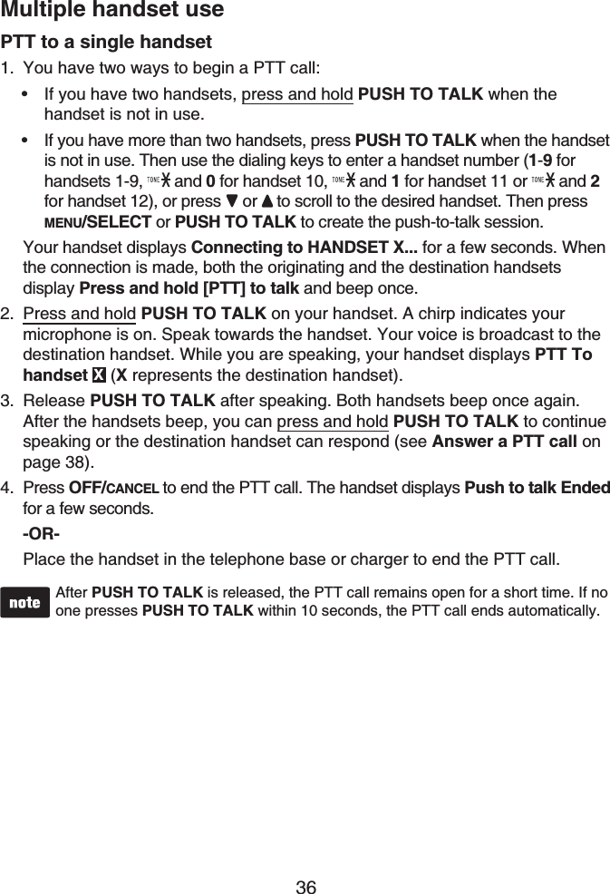 36Multiple handset usePTT to a single handsetYou have two ways to begin a PTT call:If you have two handsets, press and hold PUSH TO TALK when the handset is not in use.If you have more than two handsets, press PUSH TO TALK when the handset is not in use. Then use the dialing keys to enter a handset number (1-9 for handsets 1-9,   and 0 for handset 10,   and 1 for handset 11 or  and 2for handset 12), or press  or to scroll to the desired handset. Then press MENU/SELECT or PUSH TO TALK to create the push-to-talk session.Your handset displays Connecting to HANDSET X... for a few seconds. When the connection is made, both the originating and the destination handsetsdisplay Press and hold [PTT] to talk and beep once.Press and hold PUSH TO TALK on your handset. A chirp indicates your microphone is on. Speak towards the handset. Your voice is broadcast to the destination handset. While you are speaking, your handset displays PTT To handset X(Xrepresents the destination handset).Release PUSH TO TALK after speaking. Both handsets beep once again. After the handsets beep, you can press and hold PUSH TO TALK to continue speaking or the destination handset can respond (see Answer a PTT call on page 38).Press OFF/CANCEL to end the PTT call. The handset displays Push to talk Ended for a few seconds.-OR-Place the handset in the telephone base or charger to end the PTT call.After PUSH TO TALK is released, the PTT call remains open for a short time. If no one presses PUSH TO TALK within 10 seconds, the PTT call ends automatically.1.••2.3.4.