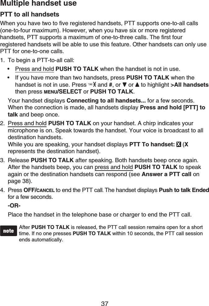 37Multiple handset usePTT to all handsetsWhen you have two to five registered handsets, PTT supports one-to-all calls (one-to-four maximum). However, when you have six or more registered handsets, PTT supports a maximum of one-to-three calls. The first four registered handsets will be able to use this feature. Other handsets can only use PTT for one-to-one calls.To begin a PTT-to-all call:Press and hold PUSH TO TALK when the handset is not in use.If you have more than two handsets, press PUSH TO TALK when the handset is not in use. Press  and #,or  or  to highlight &gt;All handsetsthen press MENU/SELECT or PUSH TO TALK.Your handset displays Connecting to all handsets... for a few seconds. When the connection is made, all handsets display Press and hold [PTT] to talk and beep once.Press and hold PUSH TO TALK on your handset. A chirp indicates your microphone is on. Speak towards the handset. Your voice is broadcast to all destination handsets.While you are speaking, your handset displays PTT To handset: X(Xrepresents the destination handset).Release PUSH TO TALK after speaking. Both handsets beep once again. After the handsets beep, you can press and hold PUSH TO TALK to speakagain or the destination handsets can respond (see Answer a PTT call on page 38).Press OFF/CANCEL to end the PTT call. The handset displays Push to talk Ended for a few seconds.-OR-Place the handset in the telephone base or charger to end the PTT call.After PUSH TO TALK is released, the PTT call session remains open for a short time. If no one presses PUSH TO TALK within 10 seconds, the PTT call sessionends automatically.1.••2.3.4.