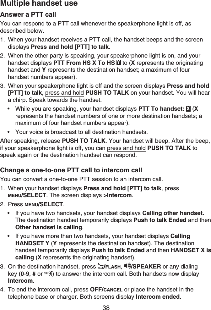 38Multiple handset useAnswer a PTT callYou can respond to a PTT call whenever the speakerphone light is off, as described below.When your handset receives a PTT call, the handset beeps and the screen displays Press and hold [PTT] to talk.When the other party is speaking, your speakerphone light is on, and your handset displays PTT From HS X To HS Y to (X represents the originatinghandset and Y represents the destination handset; a maximum of four handset numbers appear).When your speakerphone light is off and the screen displays Press and hold [PTT] to talk, press and hold PUSH TO TALK on your handset. You will hear a chirp. Speak towards the handset.While you are speaking, your handset displays PTT To handset: X (Xrepresents the handset numbers of one or more destination handsets; a maximum of four handset numbers appear).Your voice is broadcast to all destination handsets.After speaking, release PUSH TO TALK. Your handset will beep. After the beep, if your speakerphone light is off, you can press and hold PUSH TO TALK to speak again or the destination handset can respond.Change a one-to-one PTT call to intercom callYou can convert a one-to-one PTT session to an intercom call.When your handset displays Press and hold [PTT] to talk, pressMENU/SELECT. The screen displays &gt;Intercom.Press MENU/SELECT.If you have two handsets, your handset displays Calling other handset.The destination handset temporarily displays Push to talk Ended and then Other handset is calling.If you have more than two handsets, your handset displays CallingHANDSET Y (Y represents the destination handset). The destinationhandset temporarily displays Push to talk Ended and then HANDSET X is calling (X represents the originating handset).On the destination handset, press  /FLASH,/SPEAKER or any dialing key (0-9,#or ) to answer the intercom call. Both handsets now display Intercom.To end the intercom call, press OFF/CANCEL or place the handset in the telephone base or charger. Both screens display Intercom ended.1.2.3.••1.2.••3.4.