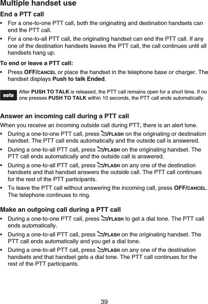 39Multiple handset useEnd a PTT callFor a one-to-one PTT call, both the originating and destination handsets can end the PTT call.For a one-to-all PTT call, the originating handset can end the PTT call. If any one of the destination handsets leaves the PTT call, the call continues until all handsets hang up.To end or leave a PTT call:Press OFF/CANCEL or place the handset in the telephone base or charger. The handset displays Push to talk Ended.After PUSH TO TALK is released, the PTT call remains open for a short time. If no one presses PUSH TO TALK within 10 seconds, the PTT call ends automatically.Answer an incoming call during a PTT callWhen you receive an incoming outside call during PTT, there is an alert tone.During a one-to-one PTT call, press  /FLASH on the originating or destinationhandset. The PTT call ends automatically and the outside call is answered.During a one-to-all PTT call, press  /FLASH on the originating handset. The PTT call ends automatically and the outside call is answered.During a one-to-all PTT call, press  /FLASH on any one of the destination handsets and that handset answers the outside call. The PTT call continues for the rest of the PTT participants.To leave the PTT call without answering the incoming call, press OFF/CANCEL.The telephone continues to ring.Make an outgoing call during a PTT callDuring a one-to-one PTT call, press  /FLASH to get a dial tone. The PTT call ends automatically.During a one-to-all PTT call, press  /FLASH on the originating handset. The PTT call ends automatically and you get a dial tone.During a one-to-all PTT call, press  /FLASH on any one of the destination handsets and that handset gets a dial tone. The PTT call continues for the rest of the PTT participants.••••••••••