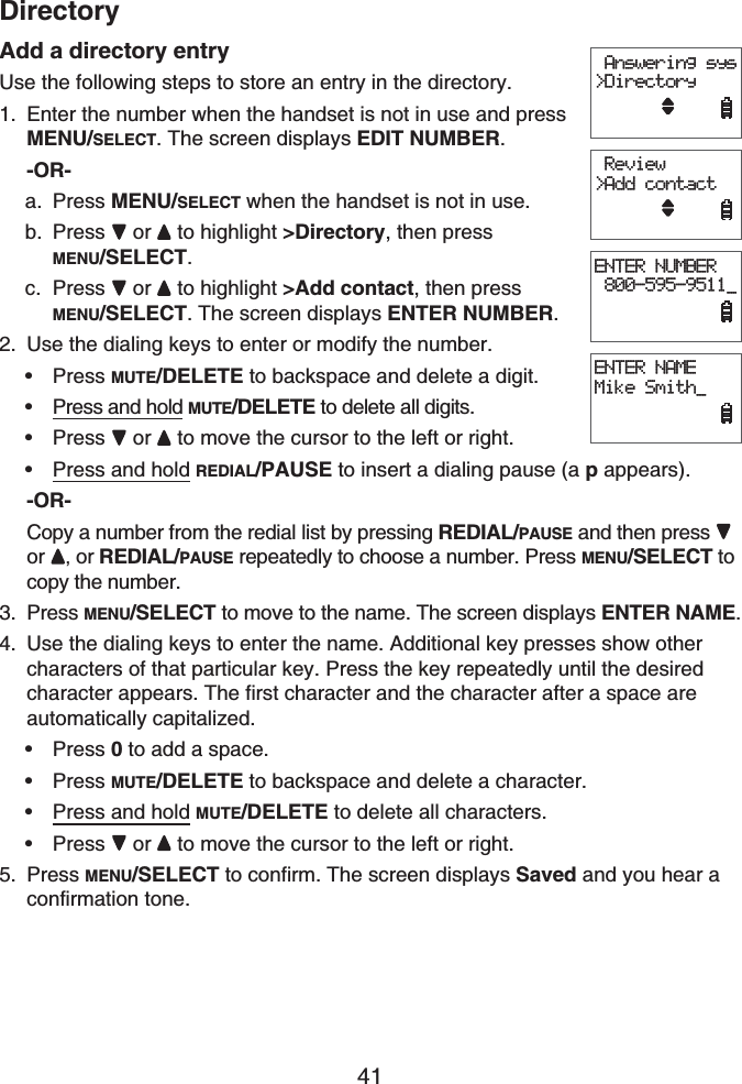 41DirectoryAdd a directory entryUse the following steps to store an entry in the directory.Enter the number when the handset is not in use and press MENU/SELECT. The screen displays EDIT NUMBER.-OR-Press MENU/SELECT when the handset is not in use.Press or  to highlight &gt;Directory, then press MENU/SELECT.Press or  to highlight &gt;Add contact, then press MENU/SELECT. The screen displays ENTER NUMBER.Use the dialing keys to enter or modify the number.Press MUTE/DELETE to backspace and delete a digit.Press and hold MUTE/DELETE to delete all digits.Press or to move the cursor to the left or right.Press and hold REDIAL/PAUSE to insert a dialing pause (a pappears).-OR-Copy a number from the redial list by pressing REDIAL/PAUSE and then press or , or REDIAL/PAUSE repeatedly to choose a number. Press MENU/SELECT to copy the number.Press MENU/SELECT to move to the name. The screen displays ENTER NAME.Use the dialing keys to enter the name. Additional key presses show other characters of that particular key. Press the key repeatedly until the desired character appears. The first character and the character after a space are automatically capitalized.Press 0 to add a space.Press MUTE/DELETE to backspace and delete a character.Press and hold MUTE/DELETE to delete all characters.Press or to move the cursor to the left or right.Press MENU/SELECT to confirm. The screen displays Saved and you hear a confirmation tone.1.a.b.c.2.••••3.4.••••5.ENTER NUMBER 800-595-9511_ Answering sys&gt;DirectoryENTER NAMEMike Smith_ Review&gt;Add contactENTER NUMBER 800-595-9511_ Answering sys&gt;DirectoryENTER NAMEMike Smith_ Review&gt;Add contact