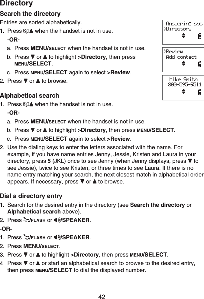 42DirectorySearch the directoryEntries are sorted alphabetically.Press  when the handset is not in use.-OR-Press MENU/SELECT when the handset is not in use. Press or  to highlight &gt;Directory, then press MENU/SELECT.Press MENU/SELECT again to select &gt;Review.Press or  to browse.Alphabetical searchPress  when the handset is not in use.-OR-Press MENU/SELECT when the handset is not in use. Press or  to highlight &gt;Directory, then press MENU/SELECT.Press MENU/SELECT again to select &gt;Review.Use the dialing keys to enter the letters associated with the name. For example, if you have name entries Jenny, Jessie, Kristen and Laura in your directory, press 5 (JKL) once to see Jenny (when Jenny displays, press   to see Jessie), twice to see Kristen, or three times to see Laura. If there is no name entry matching your search, the next closest match in alphabetical order appears. If necessary, press  or to browse.Dial a directory entrySearch for the desired entry in the directory (see Search the directory or Alphabetical search above).Press /FLASH or /SPEAKER.-OR-Press /FLASH or /SPEAKER.Press MENU/SELECT.Press or  to highlight &gt;Directory, then press MENU/SELECT.Press or or start an alphabetical search to browse to the desired entry, then press MENU/SELECT to dial the displayed number.1.a.b.c.2.1.a.b.c.2.1.2.1.2.3.4. Answering sys&gt;DirectoryMike Smith 800-595-9511&gt;Review Add contact Answering sys&gt;DirectoryMike Smith 800-595-9511&gt;Review Add contact