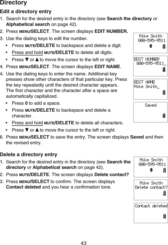 43DirectoryEdit a directory entrySearch for the desired entry in the directory (see Search the directory or Alphabetical search on page 42).Press MENU/SELECT. The screen displays EDIT NUMBER.Use the dialing keys to edit the number.Press MUTE/DELETE to backspace and delete a digit.Press and hold MUTE/DELETE to delete all digits.Press or to move the cursor to the left or right.Press MENU/SELECT. The screen displays EDIT NAME.Use the dialing keys to enter the name. Additional key presses show other characters of that particular key. Press the key repeatedly until the desired character appears. The first character and the character after a space are automatically capitalized.Press 0 to add a space.Press MUTE/DELETE to backspace and delete a character.Press and hold MUTE/DELETE to delete all characters.Press or to move the cursor to the left or right.Press MENU/SELECT to save the entry. The screen displays Saved and then the revised entry.Delete a directory entrySearch for the desired entry in the directory (see Search the directory or Alphabetical search on page 42).Press MUTE/DELETE. The screen displays Delete contact?Press MENU/SELECT to confirm. The screen displays Contact deleted and you hear a confirmation tone.1.2.3.•••4.4.••••6.1.2.3.Mike Smith 800-595-9511EDIT NUMBER 800-595-9511_EDIT NAMEMike Smith_SavedMike Smith 800-595-9511EDIT NUMBER 800-595-9511_EDIT NAMEMike Smith_SavedMike Smith 800-595-9511Mike SmithDelete contact?Contact deletedMike Smith 800-595-9511Mike SmithDelete contact?Contact deleted