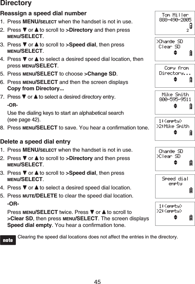 45DirectoryReassign a speed dial numberPress MENU/SELECT when the handset is not in use. Press or to scroll to &gt;Directory and then press MENU/SELECT.Press or to scroll to &gt;Speed dial, then press MENU/SELECT.Press or to select a desired speed dial location, then press MENU/SELECT.Press MENU/SELECT to choose &gt;Change SD.Press MENU/SELECT and then the screen displays Copy from Directory...Press  or to select a desired directory entry.-OR-Use the dialing keys to start an alphabetical search (see page 42).Press MENU/SELECT to save. You hear a confirmation tone.Delete a speed dial entryPress MENU/SELECT when the handset is not in use. Press or to scroll to &gt;Directory and then press MENU/SELECT.Press  or to scroll to &gt;Speed dial, then press MENU/SELECT.Press  or to select a desired speed dial location.Press MUTE/DELETE to clear the speed dial location.-OR-Press MENU/SELECT twice. Press  or to scroll to &gt;Clear SD, then press MENU/SELECT. The screen displays Speed dial empty. You hear a confirmation tone.Clearing the speed dial locations does not affect the entries in the directory.1.2.3.4.5.6.7.8.1.2.3.4.5. Copy from Directory...Tom Miller888-490-2005            2&gt;Change SD Clear SDMike Smith800-595-9511 1:&lt;empty&gt;&gt;2:Mike Smith Copy from Directory...Tom Miller888-490-2005            2&gt;Change SD Clear SDMike Smith800-595-9511 1:&lt;empty&gt;&gt;2:Mike SmithSpeed dial empty Change SD&gt;Clear SD 1:&lt;empty&gt;&gt;2:&lt;empty&gt;Speed dial empty Change SD&gt;Clear SD 1:&lt;empty&gt;&gt;2:&lt;empty&gt;