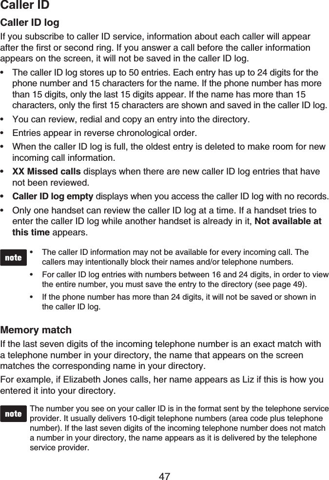 Caller ID47Caller ID logIf you subscribe to caller ID service, information about each caller will appear after the first or second ring. If you answer a call before the caller information appears on the screen, it will not be saved in the caller ID log.The caller ID log stores up to 50 entries. Each entry has up to 24 digits for the phone number and 15 characters for the name. If the phone number has more than 15 digits, only the last 15 digits appear. If the name has more than 15 characters, only the first 15 characters are shown and saved in the caller ID log.You can review, redial and copy an entry into the directory.Entries appear in reverse chronological order.When the caller ID log is full, the oldest entry is deleted to make room for new incoming call information.XX Missed calls displays when there are new caller ID log entries that have not been reviewed.Caller ID log empty displays when you access the caller ID log with no records.Only one handset can review the caller ID log at a time. If a handset tries to enter the caller ID log while another handset is already in it, Not available at this time appears.The caller ID information may not be available for every incoming call. The callers may intentionally block their names and/or telephone numbers.For caller ID log entries with numbers between 16 and 24 digits, in order to view the entire number, you must save the entry to the directory (see page 49).If the phone number has more than 24 digits, it will not be saved or shown in the caller ID log.•••Memory matchIf the last seven digits of the incoming telephone number is an exact match with a telephone number in your directory, the name that appears on the screen matches the corresponding name in your directory.For example, if Elizabeth Jones calls, her name appears as Liz if this is how you entered it into your directory.The number you see on your caller ID is in the format sent by the telephone service provider. It usually delivers 10-digit telephone numbers (area code plus telephone number). If the last seven digits of the incoming telephone number does not match a number in your directory, the name appears as it is delivered by the telephone service provider.•••••••