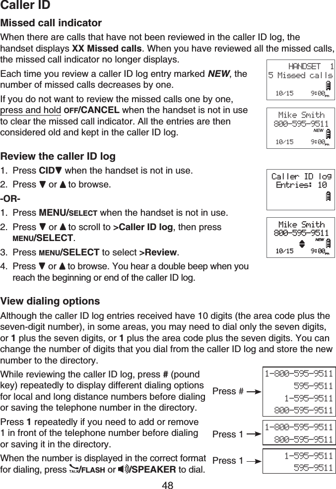 Caller ID48Missed call indicatorWhen there are calls that have not been reviewed in the caller ID log, the handset displays XX Missed calls. When you have reviewed all the missed calls, the missed call indicator no longer displays.Each time you review a caller ID log entry marked NEW, the number of missed calls decreases by one.If you do not want to review the missed calls one by one, press and hold OFF/CANCEL when the handset is not in use to clear the missed call indicator. All the entries are then considered old and kept in the caller ID log.Review the caller ID logPress CID when the handset is not in use.Press or to browse.-OR-Press MENU/SELECT when the handset is not in use.Press or to scroll to &gt;Caller ID log, then press MENU/SELECT.Press MENU/SELECT to select &gt;Review.Press  or to browse. You hear a double beep when you reach the beginning or end of the caller ID log.View dialing optionsAlthough the caller ID log entries received have 10 digits (the area code plus the seven-digit number), in some areas, you may need to dial only the seven digits, or 1 plus the seven digits, or 1 plus the area code plus the seven digits. You can change the number of digits that you dial from the caller ID log and store the new number to the directory.While reviewing the caller ID log, press #(poundkey) repeatedly to display different dialing options for local and long distance numbers before dialing or saving the telephone number in the directory.Press 1 repeatedly if you need to add or remove 1 in front of the telephone number before dialing or saving it in the directory.When the number is displayed in the correct format for dialing, press  /FLASH or /SPEAKER to dial.1.2.1.2.3.4.Caller ID logEntries: 10Mike Smith800-595-9511  10/15     9:00pmNEWCaller ID logEntries: 10Mike Smith800-595-9511  10/15     9:00pmNEWHANDSET  15 Missed calls  10/15     9:00pmMike Smith800-595-9511  10/15     9:00pmNEW1-800-595-9511595-95111-595-9511800-595-95111-800-595-9511800-595-95111-595-9511595-9511Press 1Press 1Press #