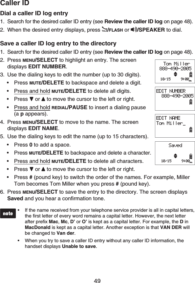 Caller ID49Dial a caller ID log entrySearch for the desired caller ID entry (see Review the caller ID log on page 48).When the desired entry displays, press  /FLASH or  /SPEAKER to dial.Save a caller ID log entry to the directorySearch for the desired caller ID entry (see Review the caller ID log on page 48).Press MENU/SELECT to highlight an entry. The screen displays EDIT NUMBER.Use the dialing keys to edit the number (up to 30 digits).Press MUTE/DELETE to backspace and delete a digit.Press and hold MUTE/DELETE to delete all digits.Press or  to move the cursor to the left or right.Press and hold REDIAL/PAUSE to insert a dialing pause (a p appears).Press MENU/SELECT to move to the name. The screen displays EDIT NAME.Use the dialing keys to edit the name (up to 15 characters).Press 0 to add a space.Press MUTE/DELETE to backspace and delete a character.Press and hold MUTE/DELETE to delete all characters.Press or  to move the cursor to the left or right.Press # (pound key) to switch the order of the names. For example, Miller Tom becomes Tom Miller when you press #(pound key).Press MENU/SELECT to save the entry to the directory. The screen displays Saved and you hear a confirmation tone.If the name received from your telephone service provider is all in capital letters, the first letter of every word remains a capital letter. However, the next letter after prefix Mac,Mc,D’ or O’ is kept as a capital letter. For example, the D in MacDonald is kept as a capital letter. Another exception is that VAN DER will be changed to Van der.When you try to save a caller ID entry without any caller ID information, the handset displays Unable to save.••1.2.1.2.3.••••4.5.•••••6.EDIT NAMETom Miller_ Tom Miller888-490-2005  10/15     9:00pmEDIT NUMBER  888-490-2005Saved10/15     9:00pmEDIT NAMETom Miller_ Tom Miller888-490-2005  10/15     9:00pmEDIT NUMBER  888-490-2005Saved10/15     9:00pm