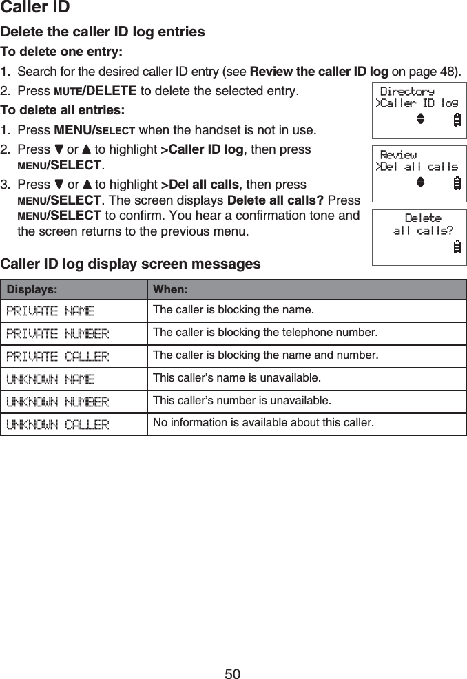 Caller ID50Delete the caller ID log entriesTo delete one entry:Search for the desired caller ID entry (see Review the caller ID log on page 48).Press MUTE/DELETE to delete the selected entry.To delete all entries:Press MENU/SELECT when the handset is not in use.Press or  to highlight &gt;Caller ID log, then press MENU/SELECT.Press  or to highlight &gt;Del all calls, then press MENU/SELECT. The screen displays Delete all calls? Press MENU/SELECT to confirm. You hear a confirmation tone and the screen returns to the previous menu.Caller ID log display screen messagesDisplays: When:PRIVATE NAME The caller is blocking the name.PRIVATE NUMBER The caller is blocking the telephone number.PRIVATE CALLER The caller is blocking the name and number.UNKNOWN NAME This caller’s name is unavailable.UNKNOWN NUMBER This caller’s number is unavailable.UNKNOWN CALLER No information is available about this caller.1.2.1.2.3. Directory&gt;Caller ID log     Review&gt;Del all calls      Delete all calls?      Directory&gt;Caller ID log     Review&gt;Del all calls      Delete all calls?     