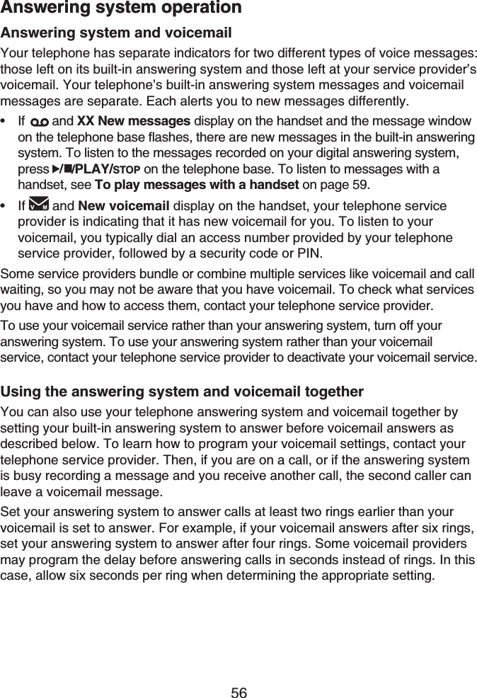 56Answering system operationAnswering system and voicemailYour telephone has separate indicators for two different types of voice messages: those left on its built-in answering system and those left at your service provider’s voicemail. Your telephone’s built-in answering system messages and voicemail messages are separate. Each alerts you to new messages differently.If  and XX New messages display on the handset and the message window on the telephone base flashes, there are new messages in the built-in answering system. To listen to the messages recorded on your digital answering system, press /PLAY/STOP on the telephone base. To listen to messages with a handset, see To play messages with a handset on page 59.If and New voicemail display on the handset, your telephone service provider is indicating that it has new voicemail for you. To listen to your voicemail, you typically dial an access number provided by your telephone service provider, followed by a security code or PIN.Some service providers bundle or combine multiple services like voicemail and call waiting, so you may not be aware that you have voicemail. To check what services you have and how to access them, contact your telephone service provider.To use your voicemail service rather than your answering system, turn off your answering system. To use your answering system rather than your voicemail service, contact your telephone service provider to deactivate your voicemail service. Using the answering system and voicemail togetherYou can also use your telephone answering system and voicemail together by setting your built-in answering system to answer before voicemail answers as described below. To learn how to program your voicemail settings, contact your telephone service provider. Then, if you are on a call, or if the answering system is busy recording a message and you receive another call, the second caller can leave a voicemail message.Set your answering system to answer calls at least two rings earlier than your voicemail is set to answer. For example, if your voicemail answers after six rings, set your answering system to answer after four rings. Some voicemail providers may program the delay before answering calls in seconds instead of rings. In this case, allow six seconds per ring when determining the appropriate setting.••Answering system operation