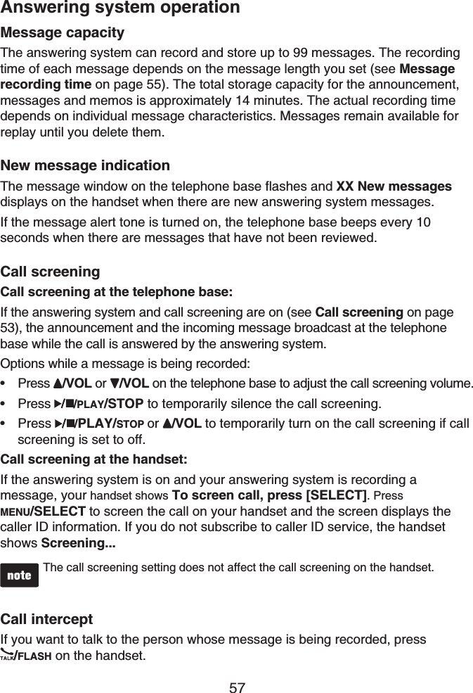 57Answering system operationMessage capacityThe answering system can record and store up to 99 messages. The recording time of each message depends on the message length you set (see Messagerecording time on page 55). The total storage capacity for the announcement, messages and memos is approximately 14 minutes. The actual recording time depends on individual message characteristics. Messages remain available for replay until you delete them.New message indicationThe message window on the telephone base flashes and XX New messages displays on the handset when there are new answering system messages.If the message alert tone is turned on, the telephone base beeps every 10 seconds when there are messages that have not been reviewed.Call screeningCall screening at the telephone base:If the answering system and call screening are on (see Call screening on page 53), the announcement and the incoming message broadcast at the telephone base while the call is answered by the answering system.Options while a message is being recorded:Press /VOL or /VOL on the telephone base to adjust the call screening volume. Press  /PLAY/STOP to temporarily silence the call screening.Press /PLAY/STOP or /VOL to temporarily turn on the call screening if call screening is set to off.Call screening at the handset:If the answering system is on and your answering system is recording a message, your handset shows To screen call, press [SELECT]. Press MENU/SELECT to screen the call on your handset and the screen displays the caller ID information. If you do not subscribe to caller ID service, the handset shows Screening...The call screening setting does not affect the call screening on the handset.Call interceptIf you want to talk to the person whose message is being recorded, press /FLASH on the handset.•••