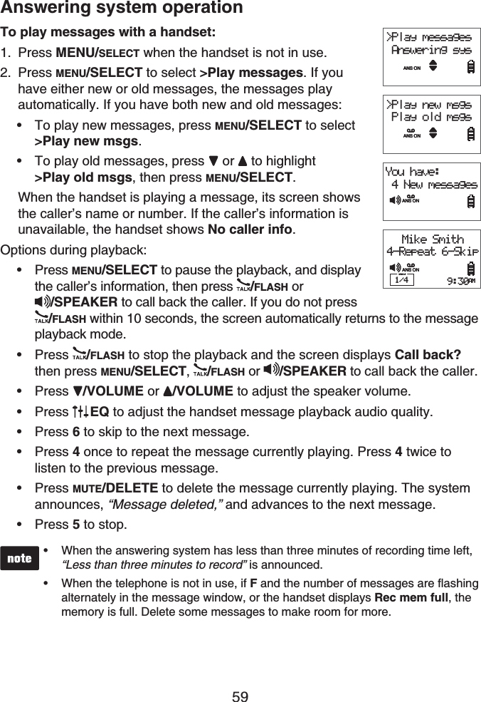 59Answering system operationTo play messages with a handset:Press MENU/SELECT when the handset is not in use.Press MENU/SELECT to select &gt;Play messages. If you have either new or old messages, the messages play automatically. If you have both new and old messages:To play new messages, press MENU/SELECT to select&gt;Play new msgs.To play old messages, press  or  to highlight&gt;Play old msgs, then press MENU/SELECT.When the handset is playing a message, its screen shows the caller’s name or number. If the caller’s information is unavailable, the handset shows No caller info.Options during playback:Press MENU/SELECT to pause the playback, and display the caller’s information, then press /FLASH or /SPEAKER to call back the caller. If you do not press/FLASH within 10 seconds, the screen automatically returns to the message playback mode. Press /FLASH to stop the playback and the screen displays Call back?then press MENU/SELECT,/FLASH or  /SPEAKER to call back the caller.Press /VOLUME or /VOLUME to adjust the speaker volume.Press EQ to adjust the handset message playback audio quality.Press 6 to skip to the next message.Press 4once to repeat the message currently playing. Press 4 twice to listen to the previous message.Press MUTE/DELETE to delete the message currently playing. The system announces, “Message deleted,” and advances to the next message.Press 5 to stop.When the answering system has less than three minutes of recording time left, “Less than three minutes to record” is announced.When the telephone is not in use, if F and the number of messages are flashing alternately in the message window, or the handset displays Rec mem full, the memory is full. Delete some messages to make room for more.••1.2.••••••••••&gt;Play messages Answering sysANS ON&gt;Play new msgs Play old msgsANS ONYou have: 4 New messagesANS ONMike Smith4-Repeat 6-Skip1/4 9:30AMANS ON&gt;Play messages Answering sysANS ON&gt;Play new msgs Play old msgsANS ONYou have: 4 New messagesANS ONMike Smith4-Repeat 6-Skip1/4 9:30AMANS ON