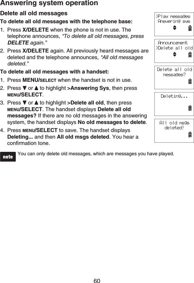 60Answering system operationDelete all old messagesTo delete all old messages with the telephone base:Press X/DELETE when the phone is not in use. Thetelephone announces, “To delete all old messages, press DELETE again.”Press X/DELETE again. All previously heard messages are deleted and the telephone announces, “All old messages deleted.”To delete all old messages with a handset:Press MENU/SELECT when the handset is not in use.Press or  to highlight &gt;Answering Sys, then press MENU/SELECT.Press  or  to highlight &gt;Delete all old, then press MENU/SELECT. The handset displays Delete all old messages? If there are no old messages in the answering system, the handset displays No old messages to delete.Press MENU/SELECT to save. The handset displays Deleting... and then All old msgs deleted. You hear a confirmation tone.You can only delete old messages, which are messages you have played.1.2.1.2.3.4.&gt;Play messages Answering sys Announcement&gt;Delete all oldDelete all old messages?Deleting...All old msgs deleted!
