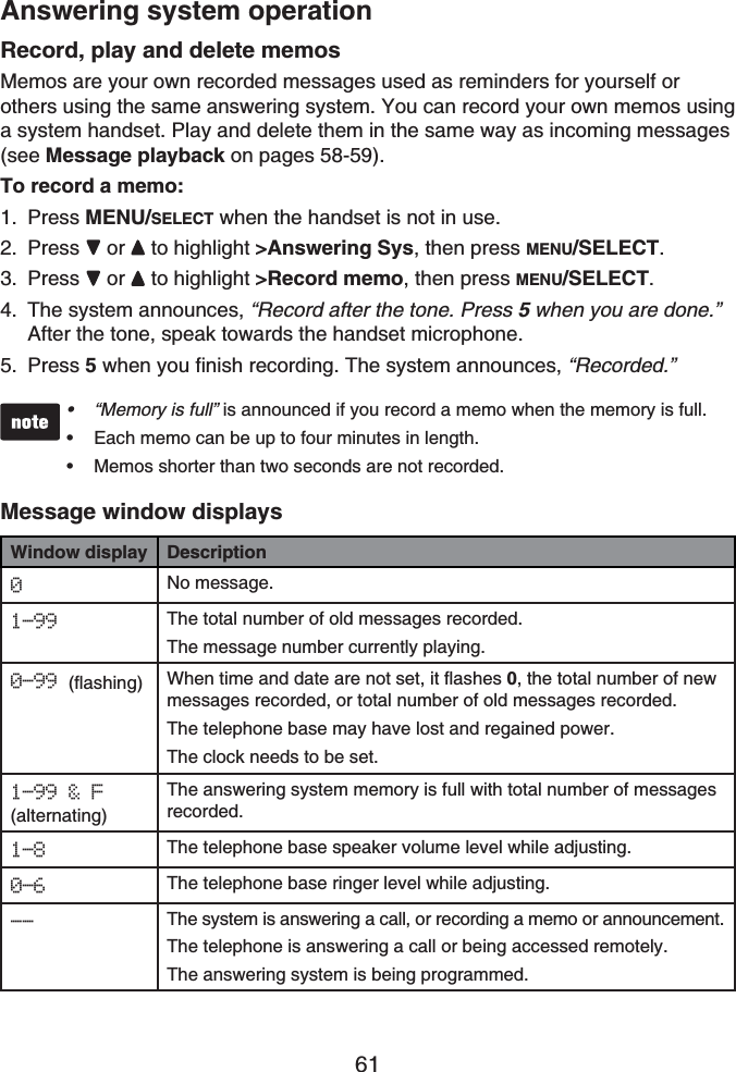 61Answering system operationRecord, play and delete memosMemos are your own recorded messages used as reminders for yourself or others using the same answering system. You can record your own memos using a system handset. Play and delete them in the same way as incoming messages(see Message playback on pages 58-59).To record a memo:Press MENU/SELECT when the handset is not in use.Press  or  to highlight &gt;Answering Sys, then press MENU/SELECT.Press  or  to highlight &gt;Record memo, then press MENU/SELECT.The system announces, “Record after the tone. Press 5when you are done.” After the tone, speak towards the handset microphone.Press 5 when you finish recording. The system announces, “Recorded.”“Memory is full” is announced if you record a memo when the memory is full.Each memo can be up to four minutes in length.Memos shorter than two seconds are not recorded.•••Message window displaysWindow display Description0No message.1-99 The total number of old messages recorded. The message number currently playing.0-99 (flashing) When time and date are not set, it flashes 0, the total number of new messages recorded, or total number of old messages recorded.The telephone base may have lost and regained power.The clock needs to be set.1-99 &amp; F(alternating)The answering system memory is full with total number of messages recorded.1-8 The telephone base speaker volume level while adjusting.0-6 The telephone base ringer level while adjusting.-- The system is answering a call, or recording a memo or announcement.The telephone is answering a call or being accessed remotely.The answering system is being programmed.1.2.3.4.5.