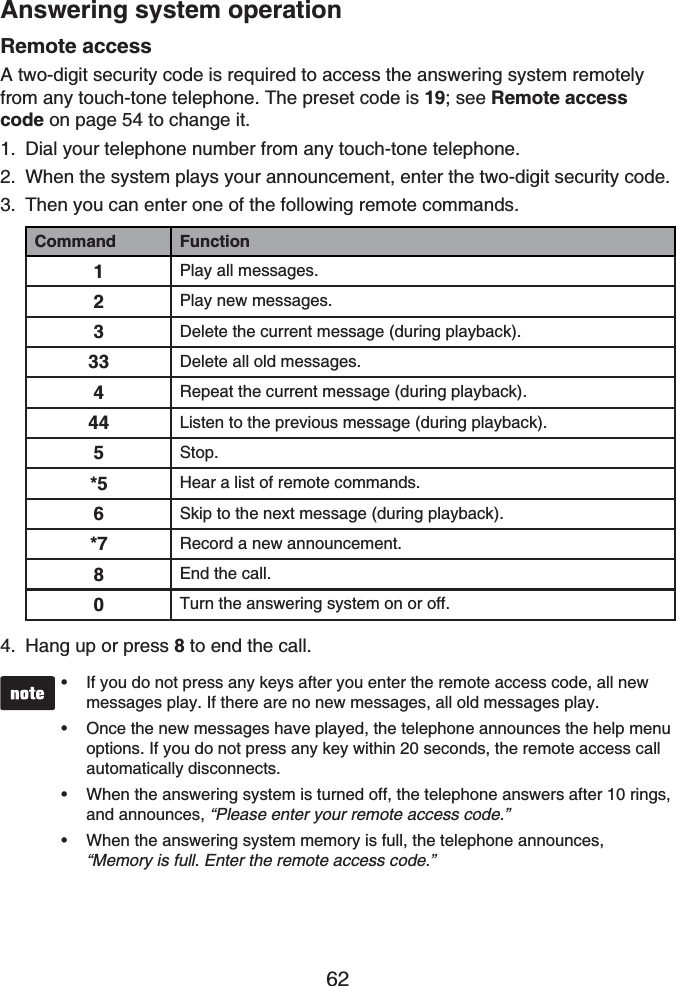 62Answering system operationRemote accessA two-digit security code is required to access the answering system remotely from any touch-tone telephone. The preset code is 19; see Remote access code on page 54 to change it.Dial your telephone number from any touch-tone telephone.When the system plays your announcement, enter the two-digit security code.Then you can enter one of the following remote commands.Command Function1Play all messages.2Play new messages.3Delete the current message (during playback).33 Delete all old messages.4Repeat the current message (during playback).44 Listen to the previous message (during playback).5Stop.*5 Hear a list of remote commands.6Skip to the next message (during playback).*7 Record a new announcement.8End the call.0Turn the answering system on or off.Hang up or press 8 to end the call.If you do not press any keys after you enter the remote access code, all new messages play. If there are no new messages, all old messages play.Once the new messages have played, the telephone announces the help menu options. If you do not press any key within 20 seconds, the remote access call automatically disconnects.When the answering system is turned off, the telephone answers after 10 rings, and announces, “Please enter your remote access code.”When the answering system memory is full, the telephone announces, “Memory is full. Enter the remote access code.”••••1.2.3.4.