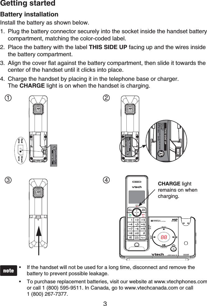 Getting started3Battery installationInstall the battery as shown below.Plug the battery connector securely into the socket inside the handset battery compartment, matching the color-coded label.Place the battery with the label THIS SIDE UP facing up and the wires inside the battery compartment.Align the cover flat against the battery compartment, then slide it towards the center of the handset until it clicks into place.Charge the handset by placing it in the telephone base or charger. The CHARGE light is on when the handset is charging.1.2.3.4.If the handset will not be used for a long time, disconnect and remove the battery to prevent possible leakage.To purchase replacement batteries, visit our website at www.vtechphones.com or call 1 (800) 595-9511. In Canada, go to www.vtechcanada.com or call 1 (800) 267-7377.••1 234CHARGE lightremains on when charging.