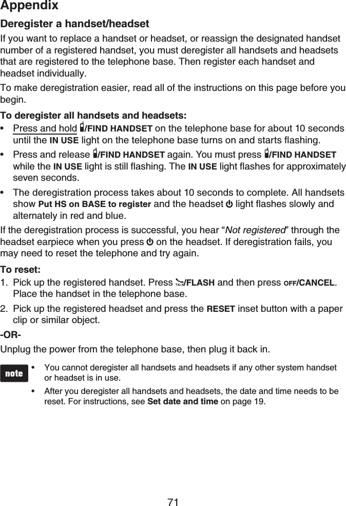 Appendix71Deregister a handset/headsetIf you want to replace a handset or headset, or reassign the designated handset number of a registered handset, you must deregister all handsets and headsetsthat are registered to the telephone base. Then register each handset and headset individually.To make deregistration easier, read all of the instructions on this page before you begin.To deregister all handsets and headsets:Press and hold /FIND HANDSET on the telephone base for about 10 seconds until the IN USENKIJVQPVJGVGNGRJQPGDCUGVWTPUQPCPFUVCTVUƀCUJKPIPress and release  /FIND HANDSET again. You must press  /FIND HANDSETwhile the IN USE light is still flashing. The IN USE light flashes for approximately seven seconds.The deregistration process takes about 10 seconds to complete. All handsets show Put HS on BASE to register and the headset light flashes slowly and alternately in red and blue.If the deregistration process is successful, you hear “Not registered” through the headset earpiece when you press  on the headset. If deregistration fails, you may need to reset the telephone and try again.To reset:Pick up the registered handset. Press  /FLASH and then press OFF/CANCEL.Place the handset in the telephone base.Pick up the registered headset and press the RESET inset button with a paper clip or similar object.-OR-Unplug the power from the telephone base, then plug it back in.You cannot deregister all handsets and headsets if any other system handsetor headset is in use.After you deregister all handsets and headsets, the date and time needs to be reset. For instructions, see Set date and time on page 19.•••••1.2.