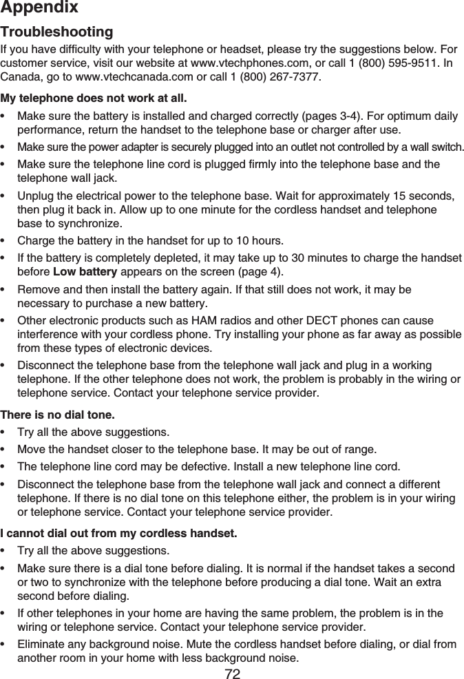 Appendix72TroubleshootingIf you have difficulty with your telephone or headset, please try the suggestions below. For customer service, visit our website at www.vtechphones.com, or call 1 (800) 595-9511. In Canada, go to www.vtechcanada.com or call 1 (800) 267-7377.My telephone does not work at all.Make sure the battery is installed and charged correctly (pages 3-4). For optimum daily performance, return the handset to the telephone base or charger after use.Make sure the power adapter is securely plugged into an outlet not controlled by a wall switch.Make sure the telephone line cord is plugged firmly into the telephone base and the telephone wall jack.Unplug the electrical power to the telephone base. Wait for approximately 15 seconds, then plug it back in. Allow up to one minute for the cordless handset and telephone base to synchronize.Charge the battery in the handset for up to 10 hours.If the battery is completely depleted, it may take up to 30 minutes to charge the handset before Low battery appears on the screen (page 4).Remove and then install the battery again. If that still does not work, it may be necessary to purchase a new battery.Other electronic products such as HAM radios and other DECT phones can cause interference with your cordless phone. Try installing your phone as far away as possible from these types of electronic devices.Disconnect the telephone base from the telephone wall jack and plug in a working telephone. If the other telephone does not work, the problem is probably in the wiring or telephone service. Contact your telephone service provider.There is no dial tone.Try all the above suggestions.Move the handset closer to the telephone base. It may be out of range.The telephone line cord may be defective. Install a new telephone line cord.Disconnect the telephone base from the telephone wall jack and connect a different telephone. If there is no dial tone on this telephone either, the problem is in your wiring or telephone service. Contact your telephone service provider.I cannot dial out from my cordless handset.Try all the above suggestions.Make sure there is a dial tone before dialing. It is normal if the handset takes a second or two to synchronize with the telephone before producing a dial tone. Wait an extra second before dialing.If other telephones in your home are having the same problem, the problem is in the wiring or telephone service. Contact your telephone service provider.Eliminate any background noise. Mute the cordless handset before dialing, or dial from another room in your home with less background noise.•••••••••••••••••