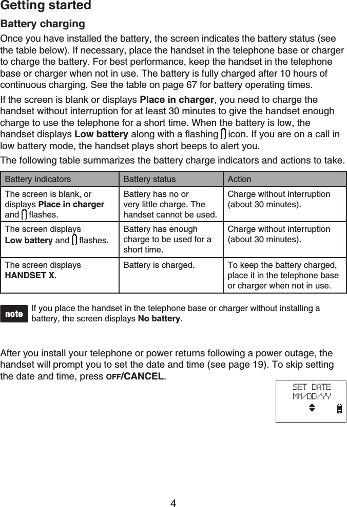 Getting started4Battery chargingOnce you have installed the battery, the screen indicates the battery status (see the table below). If necessary, place the handset in the telephone base or charger to charge the battery. For best performance, keep the handset in the telephone base or charger when not in use. The battery is fully charged after 10 hours of continuous charging. See the table on page 67 for battery operating times.If the screen is blank or displays Place in charger, you need to charge the handset without interruption for at least 30 minutes to give the handset enough charge to use the telephone for a short time. When the battery is low, the handset displays Low battery along with a flashing icon. If you are on a call in low battery mode, the handset plays short beeps to alert you.The following table summarizes the battery charge indicators and actions to take.Battery indicators Battery status ActionThe screen is blank, or displays Place in chargerand flashes.Battery has no or very little charge. The handset cannot be used.Charge without interruption (about 30 minutes).The screen displaysLow battery and flashes.Battery has enough charge to be used for a short time.Charge without interruption (about 30 minutes).The screen displays HANDSET X.Battery is charged. To keep the battery charged, place it in the telephone base or charger when not in use.If you place the handset in the telephone base or charger without installing a battery, the screen displays No battery.After you install your telephone or power returns following a power outage, the handset will prompt you to set the date and time (see page 19). To skip setting the date and time, press OFF/CANCEL.SET DATEMM/DD/YY
