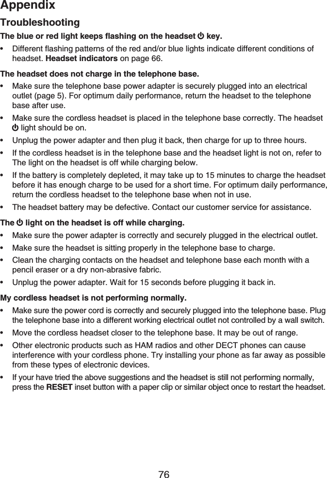 Appendix76The blue or red light keeps flashing on the headset  key.Different flashing patterns of the red and/or blue lights indicate different conditions of headset. Headset indicators on page 66.The headset does not charge in the telephone base.Make sure the telephone base power adapter is securely plugged into an electrical outlet (page 5). For optimum daily performance, return the headset to the telephonebase after use.Make sure the cordless headset is placed in the telephone base correctly. The headset light should be on.Unplug the power adapter and then plug it back, then charge for up to three hours.If the cordless headset is in the telephone base and the headset light is not on, refer to The light on the headset is off while charging below.If the battery is completely depleted, it may take up to 15 minutes to charge the headset before it has enough charge to be used for a short time. For optimum daily performance, return the cordless headset to the telephone base when not in use.The headset battery may be defective. Contact our customer service for assistance.The  light on the headset is off while charging.Make sure the power adapter is correctly and securely plugged in the electrical outlet.Make sure the headset is sitting properly in the telephone base to charge.Clean the charging contacts on the headset and telephone base each month with a pencil eraser or a dry non-abrasive fabric.Unplug the power adapter. Wait for 15 seconds before plugging it back in.My cordless headset is not performing normally.Make sure the power cord is correctly and securely plugged into the telephone base. Plug the telephone base into a different working electrical outlet not controlled by a wall switch.Move the cordless headset closer to the telephone base. It may be out of range.Other electronic products such as HAM radios and other DECT phones can cause interference with your cordless phone. Try installing your phone as far away as possible from these types of electronic devices.If your have tried the above suggestions and the headset is still not performing normally, press the RESET inset button with a paper clip or similar object once to restart the headset.•••••••••••••••Troubleshooting