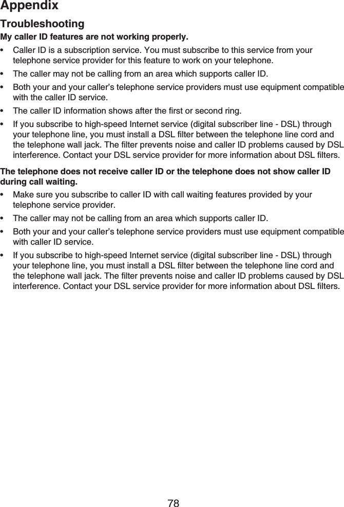 Appendix78My caller ID features are not working properly.Caller ID is a subscription service. You must subscribe to this service from your telephone service provider for this feature to work on your telephone.The caller may not be calling from an area which supports caller ID.Both your and your caller’s telephone service providers must use equipment compatible with the caller ID service.The caller ID information shows after the first or second ring.If you subscribe to high-speed Internet service (digital subscriber line - DSL) through your telephone line, you must install a DSL filter between the telephone line cord and the telephone wall jack. The filter prevents noise and caller ID problems caused by DSL interference. Contact your DSL service provider for more information about DSL filters.The telephone does not receive caller ID or the telephone does not show caller ID during call waiting.Make sure you subscribe to caller ID with call waiting features provided by your telephone service provider.The caller may not be calling from an area which supports caller ID.Both your and your caller’s telephone service providers must use equipment compatible with caller ID service.If you subscribe to high-speed Internet service (digital subscriber line - DSL) through your telephone line, you must install a DSL filter between the telephone line cord and the telephone wall jack. The filter prevents noise and caller ID problems caused by DSLinterference. Contact your DSL service provider for more information about DSL filters.•••••••••Troubleshooting