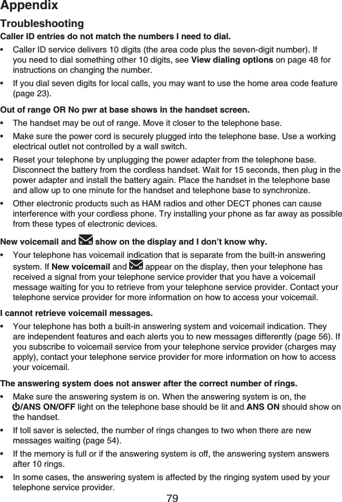 Appendix79TroubleshootingCaller ID entries do not match the numbers I need to dial.Caller ID service delivers 10 digits (the area code plus the seven-digit number). If you need to dial something other 10 digits, see View dialing options on page 48 for instructions on changing the number.If you dial seven digits for local calls, you may want to use the home area code feature (page 23).Out of range OR No pwr at base shows in the handset screen.The handset may be out of range. Move it closer to the telephone base.Make sure the power cord is securely plugged into the telephone base. Use a working electrical outlet not controlled by a wall switch.Reset your telephone by unplugging the power adapter from the telephone base. Disconnect the battery from the cordless handset. Wait for 15 seconds, then plug in the power adapter and install the battery again. Place the handset in the telephone base and allow up to one minute for the handset and telephone base to synchronize.Other electronic products such as HAM radios and other DECT phones can cause interference with your cordless phone. Try installing your phone as far away as possible from these types of electronic devices.New voicemail and  show on the display and I don’t know why.Your telephone has voicemail indication that is separate from the built-in answering system. If New voicemail and appear on the display, then your telephone has received a signal from your telephone service provider that you have a voicemail message waiting for you to retrieve from your telephone service provider. Contact your telephone service provider for more information on how to access your voicemail.I cannot retrieve voicemail messages.Your telephone has both a built-in answering system and voicemail indication. They are independent features and each alerts you to new messages differently (page 56). If you subscribe to voicemail service from your telephone service provider (charges may apply), contact your telephone service provider for more information on how to access your voicemail.The answering system does not answer after the correct number of rings.Make sure the answering system is on. When the answering system is on, the/ANS ON/OFF light on the telephone base should be lit and ANS ON should show on the handset.If toll saver is selected, the number of rings changes to two when there are new messages waiting (page 54).If the memory is full or if the answering system is off, the answering system answers after 10 rings.In some cases, the answering system is affected by the ringing system used by your telephone service provider.••••••••••••